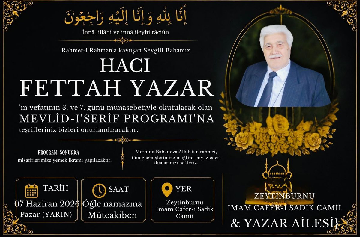 MetinYAZAR2's tweet photo. إِنَّا لِلهِ وَإِنَّا إِلَيْهِ رَاجِعُوْنَ
Innâ Lillâhi ve İnnâ İleyhi Râciûn
Rahmet-i Rahman'a kavuşan Sevgili Babamız
Hacı  Fettah YAZAR
'in vefatının 3. ve 7. günü münasebetiyle okutulacak olan
MEVLID-I'SERIF PROGRAMI'NA
teşrifleriniz bizleri onurlandıracaktır.

Merhum Babamıza Allah'tan rahmet, tüm geçmişlerimize mağfiret niyaz eder;
dualarınızı bekleriz.

TARİH
07 Haziran 2026
Pazar (YARIN)
Öğle namazına
Müteakiben
YER :
ZEYTINBURNU
İMAM CAFER-İ SADİK CAMİİ
& YAZAR AİLESİ}