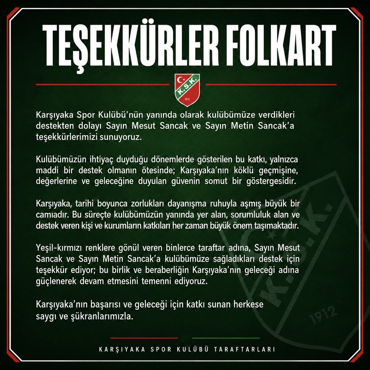 kskhools's tweet photo. TEŞEKKÜRLER FOLKART

Karşıyaka Spor Kulübü’nün yanında olarak kulübümüze verdikleri destekten dolayı Sayın Mesut Sancak ve Sayın Metin Sancak’a teşekkürlerimizi sunuyoruz.

Kulübümüzün ihtiyaç duyduğu dönemlerde gösterilen bu katkı, yalnızca maddi bir destek olmanın ötesinde; Karşıyaka’nın köklü geçmişine, değerlerine ve geleceğine duyulan güvenin somut bir göstergesidir.

Karşıyaka, tarihi boyunca zorlukları dayanışma ruhuyla aşmış büyük bir camiadır. Bu süreçte kulübümüzün yanında yer alan, sorumluluk alan ve destek veren kişi ve kurumların katkıları her zaman büyük önem taşımaktadır.

Yeşil-kırmızı renklere gönül veren binlerce taraftar adına, Sayın Mesut Sancak ve Sayın Metin Sancak’a kulübümüze sağladıkları destek için teşekkür ediyor; bu birlik ve beraberliğin Karşıyaka’nın geleceği adına güçlenerek devam etmesini temenni ediyoruz.

Karşıyaka’nın başarısı ve geleceği için katkı sunan herkese saygı ve şükranlarımızla.