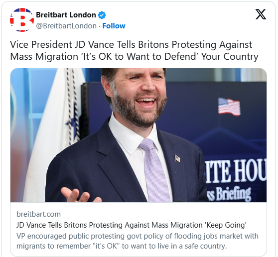 RYboating's tweet photo. Starmer Cries Foreign Interference as JD Vance Warns of Death of a Civilization and ‘Mass Invasion of Migrants’

Well someone has to tell them! 😉

My ancestors migrated to the US from Scotland and England, so what is happening in the UK hits me pretty hard. 

They are allowing themselves to be replaced by those who don't resemble their heritage at all. 

Now they aren't even allowed to complain about it.  

They are completely defenseless in their fight to save their own country. 😳

Thank goodness JD and the rest of the Trump admin are speaking out about this travesty!

From the article:

Vice President JD Vance has spoken out against “the politics of self-hatred and the mass invasion of migrants” in the United Kingdom after the brutal death of student Henry Nowak, the second U.S. intervention on “civilizational decline” in Britain in 24 hours.

British Prime Minister Sir Keir Starmer attempted to kick back against the President Donald Trump Administration and American concern for the country’s descent into chaos on Friday night, characterizing comments from Washington as political interference and even an attempt to “stir up division on our streets”. U.S. Vice President JD Vance made one of the present Trump Administration’s most strident interventions on the general direction of British society of this presidency yet, expressing the only and proper response to the death of student Henry Nowak — who bled to death after being stabbed but was handcuffed by police as he died because his killer filed a false racism report — is “righteous anger”.

Picking up on the theme of civilizational decline expressed by the U.S. State Department the previous evening, Vice President Vance wrote of events in the United Kingdom:

Henry Nowak died the same way a civilization dies: abandoned, handcuffed by authorities who neither trusted nor cared for him, and accused of hate crimes he did not commit. His murder is as tragic as it is enraging. He should still be alive today, and he would be if the last few generations of European elites had stood their ground against the politics of self-hatred and the mass invasion of migrants, many of whom despise the West and the people who love it.Henry was far from the first to so needlessly lose his life, and I fear he won’t be the last. Each time a life like his is lost, the proper response—the only response—is righteous anger… nobody—nobody—should ever die the way that Henry Nowak died. May God comfort those who loved him, and may God rest his soul.

VP Vance reminded that routing these problems is actually technically feasible but requires political will. The U.S. government under President Trump has proved “stopping the flow of mass migration and defending national sovereignty” can be done, and that “Anything else is an excuse”.

Laying out the very fundamentals, Vance said: “It is because we love the West that we want to preserve it. We love our civilization. We love our country. We love our children.”

These remarks followed others on Thursday night from the U.S. Department of State, as concern about the death of Henry Nowak and the deep failings of the state and nation it underlined grew too great to pass unremarked. As reported, a statement identified “ideological conditioning and two-tiered policing” as “glaring symptoms of civilizational decline” in the United Kingdom. These developments should be “rejected across the West”, it said.

Those remarks triggered some outrage in the British political sphere, given that establishment sentiment remains very much in favor of what is called multiculturalism. Downing Street clung to the official position that two-tier policing simply doesn’t exist, while the Liberal Democrat Party pushed the government to go further and called for the American ambassador to be summoned for a dressing down.

The latest intervention by Vice President Vance prompted another round of discomfort in Westminster, with the Prime Minister’s spokesman outright accusing the U.S. of trying to interfere in Britain’s democracy. They said, The Sun reports: “In recent days we have seen people trying to interfere in our democracy and seeking to stir up division on our streets”.

The leader of the anti-Brexit Liberal Democrat party, Ed Davey, also feigned outrage, saying: “We all need to resist attempts like this to politicize Henry Nowak’s death and divide our country – whether they come from MAGA politicians like Vance or their cronies here in the UK.”

However, many noted that British politicians seemingly have shown no hesitancy in interjecting during similar cases in the United States, including in the wake of the death of George Floyd in 2020, following which then Labour Party leader Starmer infamously took a picture of himself “taking the knee” in Westminster in a show of open support for the Marxist Black Lives Matter Movement.

Commenting on the apparent double standard, Under Secretary of State Sarah B. Rogers said: “Very fortunately, protesters mourning Nowak have not ignited infrastructure, murdered anyone, or otherwise cut an antisocial swathe of destruction through the UK. To the extent any of them care what America thinks, we urge them to remain peaceful—and we expect they will. Just like Henry Nowak and just like Americans, ordinary Brits have been slandered as racist. Thus violent. They’re not.”

Link to article in comments