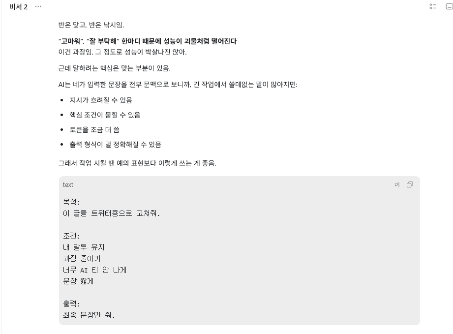 nowlovepan's tweet photo. AI에게 고마워 , 잘 부탁해 절대 하지 마세요

인용글 처럼 성능이 괴물처럼 박살나진 않음
하지만 핵심은 맞는 부분입니다 

AI는 입력한 문장을 전부 문맥으로 보는데
긴 작업에서 고마워 , 잘 부탁해 같은 말이 있으면

지시가 흐려질 수 있고 
핵심 조건이 묻힐 수 있음
그러면 토큰을 더 사용하게 되고
출력 형식이 덜 정확해짐 

그래서 작업 시킬 땐 예의 표현보다 이렇게 쓰는 게 좋음

목적:
이 글을 트위터용으로 고쳐줘

조건:
내 말투 유지
과장 줄이기
너무 AI 티 안 나게
문장 짧게

출력:
최종 문장만 줘