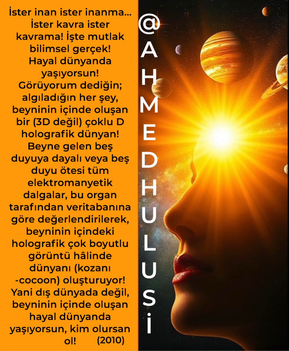 AylinERK's tweet photo. Ünlü Bilim insanı Michio Kaku nun  bu yeni açıklamasını @AhmedHulusi 63 senedir farklı zamanlarda defalarca açıklamıştır..

Örneğin:

İster inan ister inanma... İster kavra ister kavrama! İşte mutlak bilimsel gerçek!
Hayal dünyanda yaşıyorsun!
Görüyorum dediğin; algıladığın her şey, beyninin içinde oluşan bir (3D değil) çoklu D holografik dünyan!
Beyne gelen beş duyuya dayalı veya beş duyu ötesi tüm elektromanyetik dalgalar, bu organ tarafından veritabanına göre değerlendirilerek, beyninin içindeki holografik çok boyutlu görüntü hâlinde dünyanı (kozanı-cocoon) oluşturuyor! Yani dış dünyada değil, beyninin içinde oluşan hayal dünyanda yaşıyorsun, kim olursan ol!

***

Eski ermişlerden biri şu cümleyi kurmuş:

“HER ŞEY, HAYAL İÇİNDE HAYAL İÇİNDE HAYAL!”

Şimdi biz yukarıdaki cümlede yer alan ilk “HAYAL”e açıklık getirmeye çalışalım; sonra da biraz tatile çıkalım herkesten uzak!

Efendim öncelikle şunu belirteyim ki, aşağıda linkini koyduğum çok yıllar önce açıkladığım beyinin ORİJİNİ konusunu anlamayanlar, bugün de anlatacaklarımı anlayamayacaklar!

HÜCRE-DNA-BİLGİ boyutlarında dolaşarak beyinin sırrını çözmeye çalışanlar, bu labirentten asla çıkamazlar ve bir kısım soruların cevaplarına ulaşamazlar!

Her neyse! Biz gelelim konumumuza…

3D algıladığımız evrenin ve kendimizin, hakikati 2 boyutlu mu?
Beyinimiz bizi kandırıyor mu? 2D BİR EVRENDE Mİ YAŞIYORUZ?

HELE HELE…

YA GERÇEKTE, İÇİNDE YAŞADIĞIMIZ EVREN/EVRENİMİZ 2D DE DEĞİLSE!!!

Beyinimizin yarattığı, 3D algısıyla/zannıyla içinde yaşadığımız dünyamızda, madde-mekan-zaman var diye yaşarken…

Biraz bilim, fikir, düşünce derken, maddenin gerçekte VAR OLMADIĞINI, 2D bir evrende yaşamakta olduğumuzu BİLİMSEL DÜŞÜNENLER farketti! Ve denildi ki…

2D deki bilgi/enformasyonun YARATTIĞI 3D HOLOGRAM/SİMÜLASYON/HAYAL DÜNYAMIZDA YAŞAMAKTAYIZ !

ÖYLE İSE, şimdi, CAN ALICI şu soruyu gündeme getirelim!

ZAMAN VE MEKAN KAVRAMLARI, KUANTUM BEYİNİMİZDE, 2D DATA/BİLGİ KAYNAKLI OLARAK AÇIĞA ÇIKIYORSA; 
 2D Evrende MEKAN VE ZAMAN DA OLMADIĞINA GÖRE;
HALÂ 2D BİR EVRENDEN, BOYUTTAN SÖZ EDİLEBİLİR Mİ!?

2D SANDIĞIMIZ DATA/WAVE/BİLGİ/ENFORMASYON ORİJİN, ZAMANSIZLIK VE MEKANSIZLIK GERÇEĞİYLE BİRLİKTE DÜŞÜNÜLDÜĞÜNDE, HALÂ YERİNDE KALABİLİR Mİ?

Yoksa buradan da otomatikman TEK D BOYUTUNA MI düşmekteyiz?

Evet… EVREN ADIYLA DÜŞÜNÜP, GÖRÜYORMUŞÇASINA HAYALİNİ YAŞADIĞIMIZIN, HAKİKATİ,
NE 3D DİR NE DE 2D ! O YALNIZCA TEK D DİR!

Ve biz, günümüzde buna işaret için KUANTUM BOYUT/KUANTUM POTANSİYEL dedik!

KUANTUM BOYUT dedik; çünkü öyle bir TEKİLLİK Kİ, ALGILANAN DÜŞÜNÜLEN HER ŞEYİN KAYNAĞI VE OLUŞTUĞU BOYUT!

KUANTUM POTANSİYEL dedik; çünkü öyle bir POTANSİYEL Kİ, HERAN (bize göre), VEYA GERÇEĞİ İLE TEK “AN” İÇİNDE SONSUZ SINIRSIZ ALGILANANLARI YARATAN, EVREN İÇRE EVRENLERİ YARATAN MUHTEŞEM POTANSİYEL/KUDRET !

Ve O’nun HAYALİ ! 

İLK “HAYAL”!

“HAYAL İÇİNDE HAYAL İÇİNDE HAYAL” !

@AhmedHulusi

Bazı videoları:
2014
Beynindeki Hologram Dünyan

https://t.co/iZICGjDzr1

2016
Beyindeki Evren Gerçeği

https://t.co/nT5HQLslgO

2017 
Yaratan Sende

https://t.co/DdTdoHdeEK

2017 
Bedenler Yaratan Beyin

https://t.co/DdYF0zjv8H