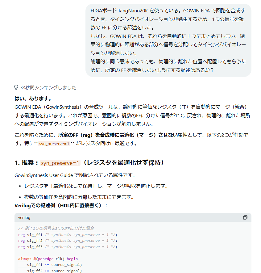 thara1129's tweet photo. 6/7 FPGA MSX

リセット信号関連でタイミング割れが発生してるので、リセット信号を叩いてる FF を分離してみるものの、
分離した新しい方を使っているにもかかわらず、もとからある方に繋がってるようなタイミングエラー表示のままで改善されなかった。
おそらく、論理的に同じだからと、GOWIN EDA が１つに統合してしまうのだろう・・ということで、
「勝手に統合するな！」という指示ができるのか？と Grokさんに聞いてみたら「できる」と教えてくれた。

なんと、コメントに /* synthesis syn_preserve = 1 */ とつければいいらしい。

Grokさんの嘘なんじゃね？と、半分疑いながら試してみたところ、、、正解だったようです。
リセット信号のタイミングエラーが全部解消しました😅
Grokさん、疑ってごめんなさい😖