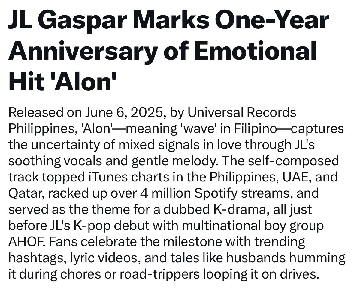 JLGlobalFanbase's tweet photo. JL Gaspar Marks One-Year Anniversary of Emotional Hit 'Alon'

Released on June 6, 2025, by Universal Records Philippines, 'Alon'-meaning 'wave' in Filipino-captures the uncertainty of mixed signals in love through JL's soothing vocals and gentle melody. The self-composed track topped iTunes charts in the Philippines, UAE, and Qatar, racked up over 4 million Spotify streams, and served as the theme for a dubbed K-drama, all just before JL's K-pop debut with multinational boy group AHOF. Fans celebrate the milestone with trending hashtags, lyric videos, and tales like husbands humming it during chores or road-trippers looping it on drives.

#ALONAnniversary
#StreamALON
#AHOF #아홉
#AHOF_JL #제이엘