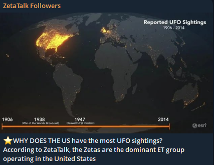 ZTFGuide's tweet photo. WHY DOES THE US have the most UFO sightings?

According to ZetaTalk, the Zetas are the dominant ET group operating in the United States ZetaTalk states that North America is the Zetas’ assigned territory under the Council of Worlds’ jurisdictional rules. Because of that assignment, the Zetas are the primary, most active, and most visible extraterrestrial group in the U.S.

This isn’t about population size or politics — it’s about territorial assignment.

According to ZetaTalk, the U.S. has the most UFO sightings because the Awakening is managed differently in America: more visibility, more contact, and more deliberate “nudges” from visiting ET groups. This is tied to U.S. culture, government secrecy, and the role the U.S. plays in global geopolitics.

ZetaTalk’s Core Reasons the U.S. Has the Most UFO Sightings 

1. The U.S. is the epicenter of the modern UFO cover‑up (starting in 1947)  

ZetaTalk repeatedly states that the Roswell crash and the 1952 Washington D.C. radar swarm triggered the most aggressive and long‑lasting UFO suppression campaign on Earth. Because the U.S. government became the primary enforcer of the cover‑up, ETs deliberately increased sightings here to counterbalance that suppression.

ZetaTalk logic:
The stronger the cover‑up, the stronger the Awakening pressure. This makes the U.S. the #1 target for visible craft, mass sightings, and “teaching moments.”

2. The U.S. population is culturally primed to notice UFOs  

ZetaTalk says ETs tailor their visibility to cultures that are:
- Open to the idea of extraterrestrial life
- Saturated with sci‑fi media
- Accustomed to questioning authority

The U.S. checks all three boxes. Hollywood, conspiracy culture, and decades of UFO lore make Americans more likely to look up, record, and report. This aligns with mainstream data showing the U.S. has 105,000+ recorded sightings since 1947, far more than any other country.

3. The U.S. military presence attracts both sightings and mis-identifications

 ZetaTalk often says ETs monitor:
- Nuclear sites
- Missile silos
- Naval fleets
- Secret research facilities

The U.S. has the largest concentration of such installations on Earth, so ET activity is naturally higher.
Mainstream research also shows that areas with heavy air traffic and military activity have more UFO reports.

ZetaTalk Adds a Twist:
ETs monitor human war capability to prevent accidental destruction of the planet. Thus, the U.S. becomes a hot spot.

4. ETs use the U.S. as a “public stage” for the Awakening 

ZetaTalk teaches that the Awakening—the gradual global acceptance of alien life—is not uniform. ETs choose locations where sightings will:
- Spread quickly through media
- Influence global opinion
- Challenge government secrecy

The U.S. is the world’s media hub. A sighting in Arizona or California reaches the entire planet within hours.
So ETs intentionally make the U.S. a “loudspeaker.”

5. Rural U.S. geography makes sightings easier 

ZetaTalk often notes that ETs prefer:
- Low‑population areas
- Deserts
- Mountains
- Coastlines

The U.S. Southwest (Arizona, Nevada, New Mexico, California) is ideal. Mainstream data confirms rural areas have higher UAP reporting rates. This matches ZetaTalk’s claim that ETs avoid dense cities to reduce panic and government interference.

6. The U.S. public reports more because the stigma is lower 

ZetaTalk says ETs increased sightings after 2017 because the U.S. government finally admitted UAPs are real objects.

Mainstream sources agree: After the Pentagon opened formal reporting channels, sightings spiked.
ZetaTalk interprets this as ETs “taking advantage of the opening.”

Synthesis: Why the U.S. leads, in ZetaTalk terms Because the U.S. is simultaneously:

- the origin of the modern cover‑up
- the center of global media
- the largest military power
- the most monitored nation by ETs
- the most culturally primed to notice UFOs
and the primary battleground for the Awakening

Thus, ETs deliberately make the U.S. the most active UFO theater on Earth