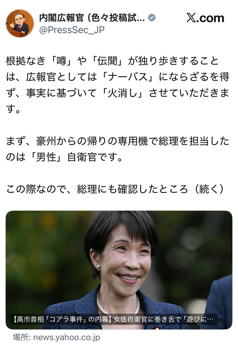 NagisamaFuushi's tweet photo. 【朗報】内閣広報官、レスバが強すぎ有能すぎw

政府公式アカウントなのに火消し性能が限界突破していると話題に

週刊誌系
「高市総理に専用機内で“コアラ見た？”と声をかけた女性自衛官が、高市から関西弁の激しい口調で怒鳴られて外されたらしい」
↓
内閣広報官
「確認しました。担当は男性自衛官です」
↓
「しかもコアラではなくカンガルーです」
↓
総理も笑顔で「残念ながら見る時間はなかった」と答えてました。
↓
「その男性自衛官は今も専用機チームで任務中です。異動してません」
↓
噂の根幹、性別、動物、処遇、全部まとめて粉砕
↓
ネット
「ここまで来たら“火消し”というレベルではない。マスコミ発の情報だけでなく、マスコミ虚報まで無効化してる。超絶有能」

政府広報、ついに事実確認つきレスバ特化型アカウントへ進化してしまう。