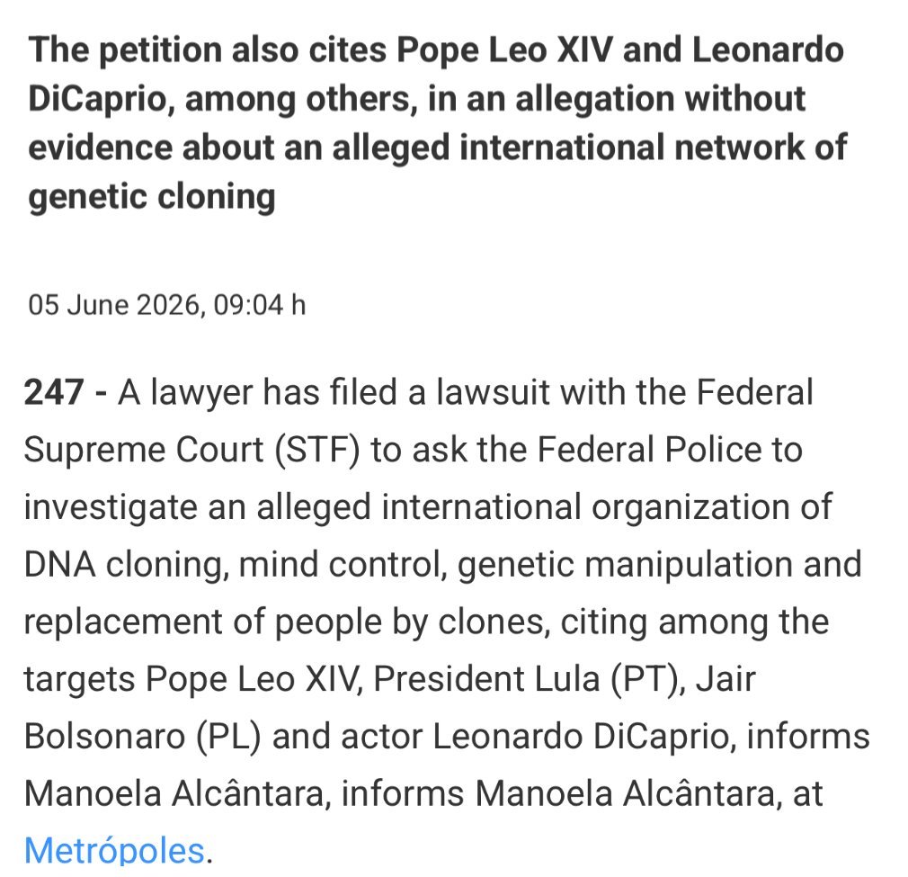 AndreGAP's tweet photo. 🚨ESSA NOTÍCIA ESTÁ RODANDO O MUNDO
"Ação movida no Supremo Tribunal Federal do Brasil alega conspiração global para clonagem humana

O advogado Kelmo Martins Bandeira entrou com uma ação no Supremo Tribunal Federal solicitando que a Polícia Federal investigue uma suposta conspiração internacional para substituir pessoas por clones.

Entre os que ele afirma estarem envolvidos estão o presidente brasileiro Luiz Inácio Lula da Silva, Leonardo DiCaprio, Joe Biden, Hunter Biden e o Papa Leão XIV.

Documentos alegam a existência de uma cabala satânica, denominada “666” e “Babilônia”, que estaria envolvida na substituição de figuras públicas por clones e no controle mental. 

Isso é verdade.

Contatos pleiadianos já confirmaram que algumas das pessoas citadas estão envolvidas em clonagem e satanismo.

Isso não será levado a sério, mas pelo menos as pessoas estão falando sobre o assunto."
🔗 Kab (@Kabamur_Taygeta)