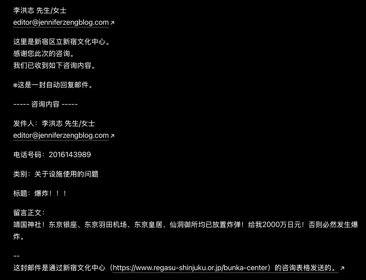 JenniferZeng15's tweet photo. 🚨 终于轮到我了？

今天一共收到八封来自日本新宿文化中心的自动回复，有人在新宿文化中心网站上冒充法轮功创始人李洪志先生、丹增嘉措（达赖喇嘛）和界立建 @jielijian 发出各种恐怖威胁，什么要于7月4日（美国独立日）在美国纽约、华盛顿，日本东京、名古屋多地同步发动袭击，什么已在靖国神社、东  京银座、东京羽田机场、东京皇居、仙洞御所放置炸弹，“给我2000万日元！否则必然发生爆炸”，等等。

这些「咨询留言」放的是我的公开信箱，所以网站的自动回复就发到我的邮箱里来了。

我是第一次遇到这种事，还是曝光他们一下吧。

之前来自中共国的邮箱曾经向不止一个将要演神韵 @ShenYunZH 的剧场发出虚假恐怖威胁，造成加拿大多伦多四季剧场一度取消了神韵演出。（现在又补上了，将于6月25日至28日在四季剧场上演。）

大家说一说，这种虚假威胁来自何方？为什么他们要冒充李洪志先生、达赖喇嘛和界立建，为什么又要用我的邮箱？

更多截图，包括日文邮件原文在留言区。我这里贴的是中文翻译件。

@MPD_koho @NPA_KOHO @Tokyo_gov @shinjuku_news_e @FBI @NewYorkFBI @NYPDnews @DCPoliceDept @usembassytokyo