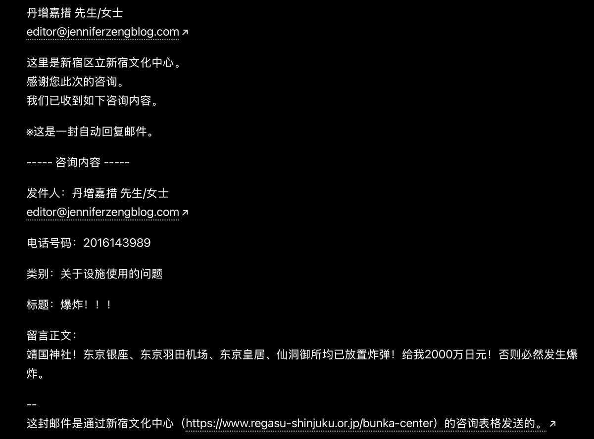 JenniferZeng15's tweet photo. 🚨 终于轮到我了？

今天一共收到八封来自日本新宿文化中心的自动回复，有人在新宿文化中心网站上冒充法轮功创始人李洪志先生、丹增嘉措（达赖喇嘛）和界立建 @jielijian 发出各种恐怖威胁，什么要于7月4日（美国独立日）在美国纽约、华盛顿，日本东京、名古屋多地同步发动袭击，什么已在靖国神社、东  京银座、东京羽田机场、东京皇居、仙洞御所放置炸弹，“给我2000万日元！否则必然发生爆炸”，等等。

这些「咨询留言」放的是我的公开信箱，所以网站的自动回复就发到我的邮箱里来了。

我是第一次遇到这种事，还是曝光他们一下吧。

之前来自中共国的邮箱曾经向不止一个将要演神韵 @ShenYunZH 的剧场发出虚假恐怖威胁，造成加拿大多伦多四季剧场一度取消了神韵演出。（现在又补上了，将于6月25日至28日在四季剧场上演。）

大家说一说，这种虚假威胁来自何方？为什么他们要冒充李洪志先生、达赖喇嘛和界立建，为什么又要用我的邮箱？

更多截图，包括日文邮件原文在留言区。我这里贴的是中文翻译件。

@MPD_koho @NPA_KOHO @Tokyo_gov @shinjuku_news_e @FBI @NewYorkFBI @NYPDnews @DCPoliceDept @usembassytokyo