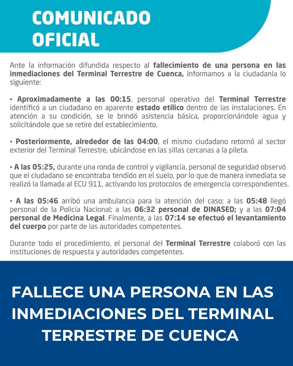 WRadioEc's tweet photo. Ante la información difundida respecto al fallecimiento de una persona en las inmediaciones del Terminal Terrestre de Cuenca, informamos a la ciudadanía lo siguiente:

Aproximadamente a las 00:15, personal operativo del Terminal Terrestre identificó a un ciudadano en aparente estado etílico dentro de las instalaciones. En atención a su condición, se le brindó asistencia básica, proporcionándole agua y solicitándole que se retire del establecimiento.

Posteriormente, alrededor de las 04:00, el mismo ciudadano retornó al sector exterior del Terminal Terrestre, ubicándose en las sillas cercanas a la pileta.

A las 05:25, durante una ronda de control y vigilancia, personal de seguridad observó que el ciudadano se encontraba tendido en el suelo, por lo que de manera inmediata se realizó la llamada al ECU 911, activando los protocolos de emergencia correspondientes.

A las 05:46 arribó una ambulancia para la atención del caso; a las 05:48 llegó personal de la Policía Nacional; a las 06:32 personal de DINASED; y a las 07:04 personal de Medicina Legal. 

Finalmente, a las 07:14 se efectuó el levantamiento del cuerpo por parte de las autoridades competentes.