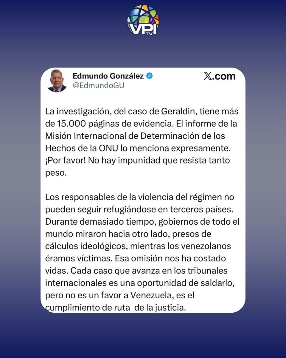 VPITV's tweet photo. Edmundo González Urrutia se refirió a la solicitud de extradición del ex-coronel venezolano Ephraín Verdú acusado del asesinato de la joven Geraldin Moreno.

En este sentido, González afirmó que “los responsables de la violencia del régimen no pueden seguir refugiándose en terceros países”.

Además, comentó que el caso de Moreno tiene más 15.000 páginas de evidencia y denuncias de de la Misión Internacional de Determinación de los Hechos de la ONU.

“¡Por favor! No hay impunidad que resista tanto peso”, agregó.

Cabe recordar que recientemente las autoridades de Argentina solicitaron a España la extradición de Verdú bajo el principio jurisdicción universal.

#VPItv