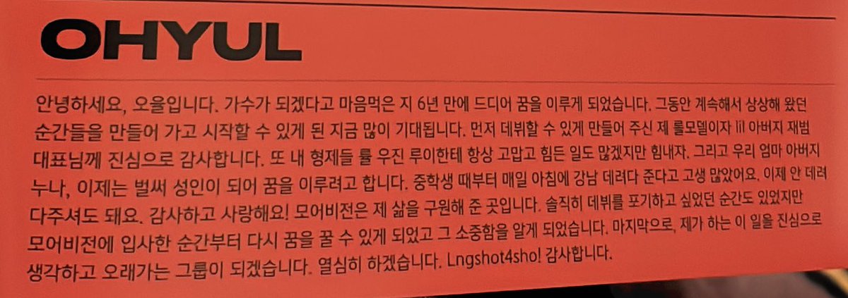 dari__ohyul's tweet photo. 📝 Shot Callers Thanks To | #OHYUL

Halo, ini Ohyul. 6 tahun setelah memutuskan untuk menjadi penyanyi, akhirnya aku berhasil meraih mimpi tersebut. Sekarang, ketika akhirnya aku bisa mulai mewujudkan momen-momen yang selama ini aku bayangkan, aku sangat menantikannya.

Pertama-tama, aku sangat berterima kasih kepada Jaebeom DPN, role model sekaligus ‘ayah’-ku, karena telah mewujudkan debut ini. Aku juga terima kasih untuk saudara-saudaraku, Ryul, Woojin, dan Louis. Meskipun banyak hal yang sulit, ayo tetap berjuang.

Untuk Mama, Papa, dan Kakakku, sekarang aku sudah dewasa dan sedang berusaha mewujudkan mimpiku. Terima kasih sudah bersusah payah nganterin aku ke Gangnam sejak SMP. Mulai sekarang, aku nggak perlu dianter lagi. Aku berterima kasih dan cinta kalian!

More Vision adalah tempat yang telah menyelamatkan hidupku. Sebetulnya, ada momen di mana aku ingin menyerah untuk debut. Tapi, setelah bergabung dengan More Vision, aku bisa bermimpi lagi dan menyadari betapa berharganya hal itu. 

Terakhir, kami akan selalu menjalani pekerjaan ini dengan tulus dan menjadi grup yang bisa bertahan lama. Kami akan bekerja keras. Lngshot4sho! Terima kasih.