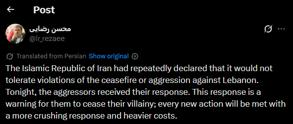 clashreport's tweet photo. Senior Iranian official Mohsen Rezaee:

The Islamic Republic of Iran had repeatedly declared that it would not tolerate violations of the ceasefire or aggression against Lebanon.

Tonight, the aggressors received their response. This response is a warning for them to cease their villainy; every new action will be met with a more crushing response and heavier costs.