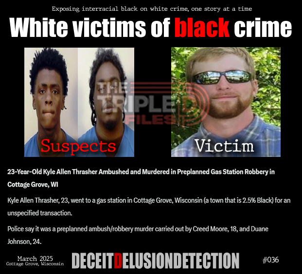 thetripledshow's tweet photo. 🚨23-Year-Old Kyle Allen Thrasher Ambushed and Murdered in Preplanned Gas Station Robbery in Cottage Grove, WI

Kyle Allen Thrasher, 23, went to a gas station in Cottage Grove, Wisconsin (a town that is 2.5% Black) for an unspecified transaction.

Police say it was a preplanned ambush/robbery murder carried out by Creed Moore, 18, and Duane Johnson, 24.

“We do not promote hate — we expose it.”
https://t.co/ZTGNVDG8V5