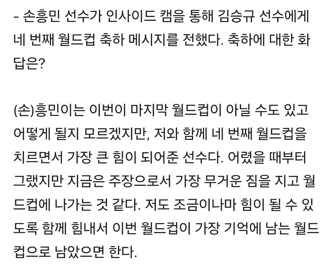 QU0KKA__7's tweet photo. - 손흥민 선수가 인사이드 캠을 통해 김승규 선수에게 네 번째 월드컵 축하 메시지를 전했다. 축하에 대한 화답은?

(손)흥민이는 이번이 마지막 월드컵이 아닐 수도 있고 어떻게 될지 모르겠지만, 저와 함께 네 번째 월드컵을 치르면서 가장 큰 힘이 되어준 선수다. 어렸을 때부터 그랬지만 지금은 주장으로서 가장 무거운 짐을 지고 월드컵에 나가는 것 같다. 저도 조금이나마 힘이 될 수 있도록 함께 힘내서 이번 월드컵이 가장 기억에 남는 월드컵으로 남았으면 한다.
