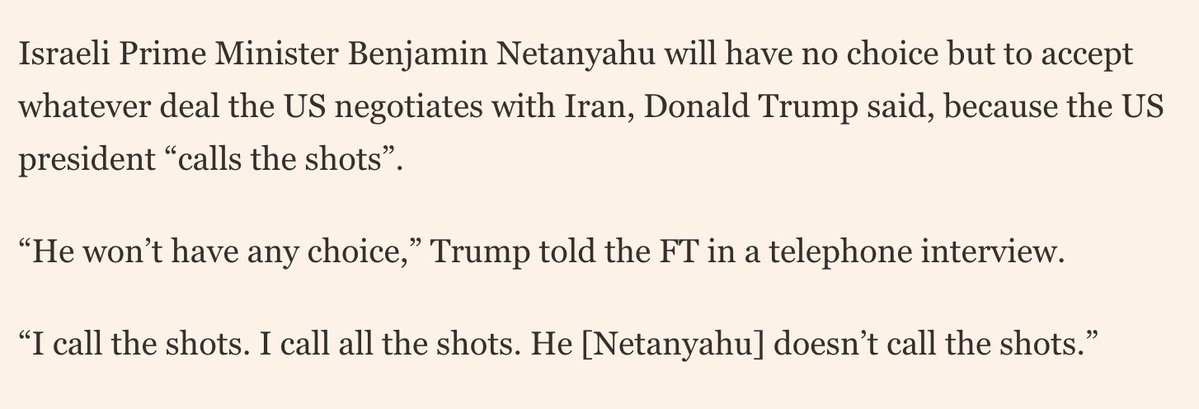 Faytuks's tweet photo. Trump tells FT that Israel would have no choice but to accept whatever deal the US negotiates with Iran

"He won’t have any choice. I call the shots. I call all the shots. He [Netanyahu] doesn’t call the shots" https://t.co/HDQygpcXmM