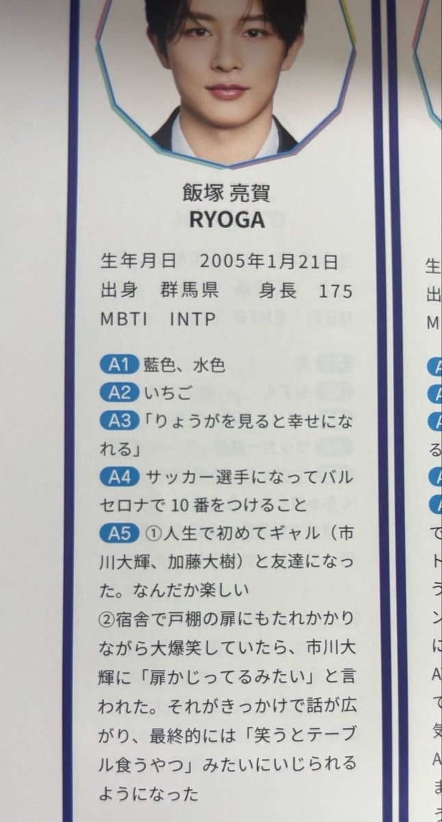 iizumomo's tweet photo. 🍚's part in the fanbook.

Q1. favorite color?
A: blue, light blue
Q2. favorite food?
A: strawberries
Q3. what are some words from fans that make you happy?
A: "seeing ryoga makes me feel happy".
Q4. what was your childhood dream?
A: becoming a soccer player and wearing the number 10 at barcelona
Q5. an episode from the training camp?
A: ① i made gyaru friends (ichikawa daiki & kato daiki) for the first time in my life. it's kind of fun
② at the dorms, i was leaning against a cupboard door laughing loudly when i.daiki said "looks like you're gnawing on the door." that kicked off a whole conversation, and eventually i started getting teased with stuff like "he's the guy who eats tables when laugh."

(obs: "eats tables when laugh" its a humorous hyperbole used to refer to someone who laughs in an noisy way with mouth wide open, as if about to bite something big.)

#飯塚亮賀 #KO1KEYZ