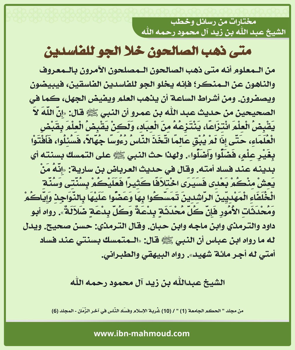Ibn_Mahmoud's tweet photo. *متى ذهب الصالحون خلا الجو للفاسدين*

" من الـمعلوم أنه متى ذهب الصالحون الـمصلحون الآمرون بالـمعروف والناهون عن الـمنكر؛ فإنه يخلو الجو للفاسدين الفاسقين، فيبيضون ويصفرون. 

ومن أشراط الساعة أن يذهب العلم ويفيض الجهل، كما في الصحيحين من حديث عبد الله بن عمرو أن النبي ﷺ قال: «إِنَّ اللَّهَ لاَ يَقْبِضُ الْعِلْمَ انْتِزَاعًا، يَنْتَزِعُهُ مِنَ الْعِبَادِ، وَلَكِنْ يَقْبِضُ الْعِلْمَ بِقَبْضِ الْعُلَمَاءِ، حَتَّى إِذَا لَمْ يُبْقِ عَالِمًا اتَّخَذَ النَّاسُ رُءُوسًا جُهَّالاً، فَسُئِلُوا، فَأَفْتَوْا بِغَيْرِ عِلْمٍ، فَضَلُّوا وَأَضَلُّوا». 

ولهذا حث النبي ﷺ على التمسك بسنته أي بدينه عند فساد أمته. وقال في حديث العرباض بن سارية: «إِنَّهُ مَنْ يَعِشْ مِنْكُمْ بَعْدِى فَسَيَرَى اخْتِلاَفًا كَثِيرًا فَعَلَيْكُمْ بِسُنَّتِى وَسُنَّةِ الْخُلَفَاءِ الْمَهْدِيِّينَ الرَّاشِدِينَ تَمَسَّكُوا بِهَا وَعَضُّوا عَلَيْهَا بِالنَّوَاجِذِ وَإِيَّاكُمْ وَمُحْدَثَاتِ الأُمُورِ فَإِنَّ كُلَّ مُحْدَثَةٍ بِدْعَةٌ وَكُلَّ بِدْعَةٍ ضَلاَلَةٌ». رواه أبو داود والترمذي وابن ماجه وابن حبان. وقال الترمذي: حسن صحيح. ويدل له ما رواه ابن عباس أن النبي ﷺ قال: «الـمتمسك بسنتي عند فساد أمتي له أجر مائة شهيد». رواه البيهقي والطبراني. "

الشيخ عبدالله بن زيد آل محمود رحمه الله
من مجلد "  الحكم الجامعة (1) " /  (10) غُربة الإسلام وفسَاد النّاس في آخر الزّمَان  -  المجلد (6)

المصدر بالموقع:
https://t.co/MmSWEkz8yA