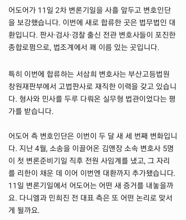 juantokki's tweet photo. ADOR Strengthens Legal Team Again Ahead of Danielle–Min Hee-jin Hearing
https://t.co/MKDKYBmljx
Reporter Lee Tae-jun

Just three days before the next hearing scheduled for June 11, NewJeans' agency ADOR has once again expanded its legal team. On June 8, the company appointed Law Firm Daehwan as additional counsel in its damages lawsuit against former member Danielle and former ADOR CEO Min Hee-jin, who currently heads OOAK Records.

According to reports from Sisa Journal, ADOR officially retained Law Firm Daehwan (attorneys Kang In-kyung, Seo Sam-hee, Yoo Ji-won, Han Chang-wan, and Kim Ik-hwan) as litigation counsel. Daehwan, which expanded through a merger with Law Firm Hyeyum last year, is considered a mid-to-large-sized law firm known for bringing together former judges, prosecutors, police officials, and specialists across various legal fields.

Among the newly added attorneys is Seo Sam-hee (Judicial Research and Training Institute Class 32), a former High Court judge who handled both civil and criminal matters while serving at the Changwon branch of the Busan High Court.

The latest appointment follows a series of legal team changes over the past two months.

On April 24, five attorneys from Kim & Chang, who had previously represented ADOR in the case, collectively resigned shortly after the first preparatory hearing. ADOR subsequently appointed Law Firm Leehan as its new representative and requested a postponement of proceedings, but the court denied the request.

As a result, the first hearing proceeded as scheduled on May 14 before Civil Agreement Division 31 of the Seoul Central District Court, presided over by Judge Nam In-soo. With Daehwan's addition, ADOR is now represented jointly by Leehan and Daehwan.

Following the change in legal representation, ADOR also revised the amount of damages being sought.

The company reduced its claim against Danielle, her mother, and Min Hee-jin from approximately 43.1 billion KRW to 33.1 billion KRW, lowering the total by roughly 10 billion KRW.

ADOR explained:

"A new legal representative was appointed and reviewed the case. During the process of restructuring the claims, some adjustments were made to the amount being sought. We will continue to strengthen our arguments and supporting evidence as the litigation progresses."

The first hearing saw both sides present sharply opposing arguments.

Danielle's legal team argued:

"From the outset, the plaintiff singled out Danielle among the NewJeans members, terminated only her exclusive contract, and filed an enormous damages lawsuit against her."

They further contended that prolonged litigation would force Danielle to spend valuable years of her career engaged in legal disputes rather than artistic activities.

Min Hee-jin's legal representatives similarly argued that the lawsuit reflected:

"A malicious intention to make the defendants' lives miserable."

ADOR rejected the allegation that Danielle had been specifically targeted, stating:

"We have never interfered with Danielle's entertainment activities, nor do we have any objection to her continuing those activities."

The court deferred a decision on Danielle's request to separate proceedings for each defendant. It also encouraged ADOR to submit precedent cases involving alleged tampering in the sports industry, referring to pre-contract contact with individuals before the expiration of an existing agreement.

The lawsuit has attracted significant international attention.

In March, 12,357 NewJeans fans from 36 countries—including South Korea, the United States, Japan, China, the United Kingdom, and Germany—jointly submitted a petition to the court.

The petition criticized ADOR's termination of Danielle's contract on four grounds:

1. Violation of the principle of good faith,
2. Effective dismantling of the group,
3. Abuse of rights by a major entertainment company,
4. Irreplaceable loss of time for the artist.

The petition further argued:

"For ADOR to unilaterally terminate Danielle's contract, halt her activities, and then seek damages equivalent to the revenue expected during the remaining contract period constitutes an abuse of rights that contradicts both common sense and legal principles."

The lawsuit stems from the suspension of NewJeans' activities during the latter half of 2024.

In November 2024, the members held an emergency press conference and announced that their exclusive contracts with ADOR had been terminated. The decision followed ADOR's refusal to reinstate former CEO Min Hee-jin after her removal amid a conflict with HYBE.

ADOR subsequently filed a lawsuit seeking confirmation that the exclusive contracts remained valid and secured a favorable first-instance ruling in October of the following year. The members ultimately did not pursue an appeal, making the judgment final.

In December, ADOR separately notified Danielle of the termination of her exclusive contract and filed an additional damages lawsuit seeking approximately 43.1 billion KRW.

Currently, Haerin, Hyein, and Hanni have returned to ADOR, and Minji is said to be negotiating the conditions for her return. Among the five NewJeans members, only Danielle's future course remains unresolved."