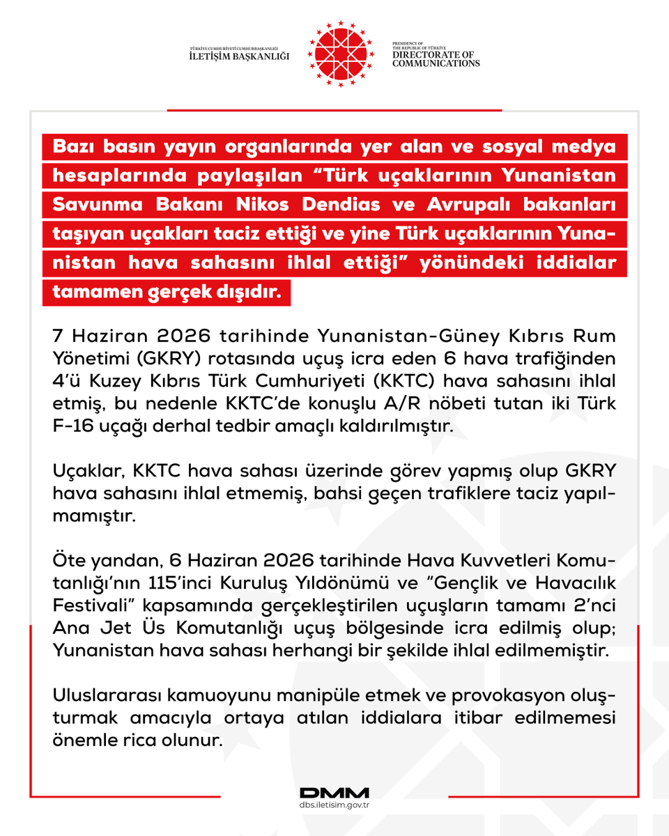 dmmiletisim's tweet photo. Bazı basın yayın organlarında yer alan ve sosyal medya hesaplarında paylaşılan “Türk uçaklarının Yunanistan Savunma Bakanı Nikos Dendias ve Avrupalı bakanları taşıyan uçakları taciz ettiği ve yine Türk uçaklarının Yunanistan hava sahasını ihlal ettiği” yönündeki iddialar tamamen gerçek dışıdır. 

7 Haziran 2026 tarihinde Yunanistan-Güney Kıbrıs Rum Yönetimi (GKRY) rotasında uçuş icra eden 6 hava trafiğinden 4’ü Kuzey Kıbrıs Türk Cumhuriyeti (KKTC) hava sahasını ihlal etmiş, bu nedenle KKTC’de konuşlu A/R nöbeti tutan iki Türk F-16 uçağı derhal tedbir amaçlı kaldırılmıştır.

Uçaklar, KKTC hava sahası üzerinde görev yapmış olup GKRY hava sahasını ihlal etmemiş, bahsi geçen trafiklere taciz yapılmamıştır.

Öte yandan, 6 Haziran 2026 tarihinde Hava Kuvvetleri Komutanlığı’nın 115’inci Kuruluş Yıldönümü ve “Gençlik ve Havacılık Festivali” kapsamında gerçekleştirilen uçuşların tamamı 2’nci Ana Jet Üs Komutanlığı uçuş bölgesinde icra edilmiş olup; Yunanistan hava sahası herhangi bir şekilde ihlal edilmemiştir.

Uluslararası kamuoyunu manipüle etmek ve provokasyon oluşturmak amacıyla ortaya atılan iddialara itibar edilmemesi önemle rica olunur.