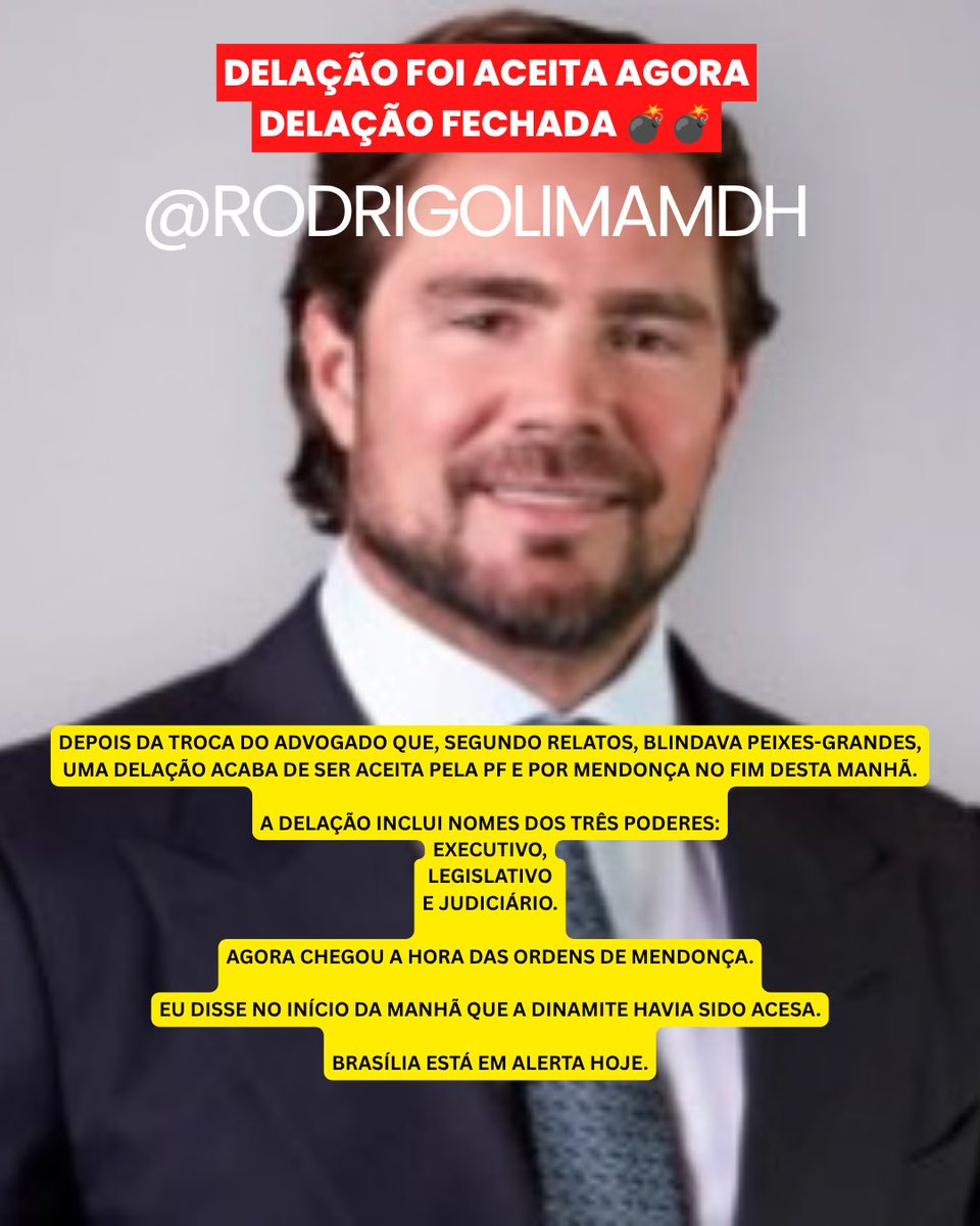 rodrigolimamdh's tweet photo. DELAÇÃO FOI ACEITA AGORA
DELAÇÃO FECHADA 💣💣

DEPOIS DA TROCA DO ADVOGADO QUE, SEGUNDO RELATOS, BLINDAVA PEIXES-GRANDES, UMA DELAÇÃO ACABA DE SER ACEITA PELA PF E POR MENDONÇA NO FIM DESTA MANHÃ.

A DELAÇÃO INCLUI NOMES DOS TRÊS PODERES:
EXECUTIVO,
LEGISLATIVO
E JUDICIÁRIO.

AGORA CHEGOU A HORA DAS ORDENS DE MENDONÇA.

EU DISSE NO INÍCIO DA MANHÃ QUE A DINAMITE HAVIA SIDO ACESA.

BRASÍLIA ESTÁ EM ALERTA HOJE.