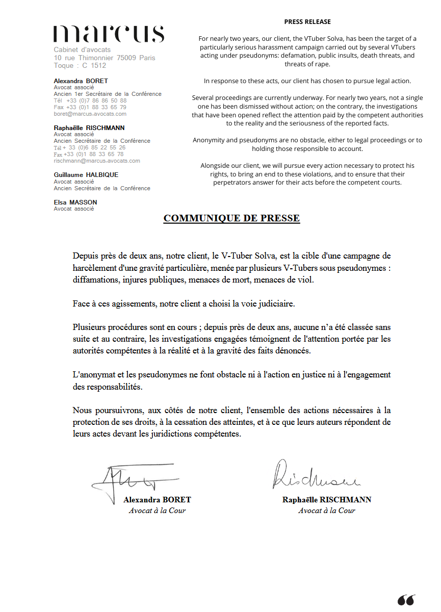 SolvaVT's tweet photo. The French VTuber @\Just1Chat was placed under formal investigation by the French justice system this past March 18, while around ten VTubers are currently under investigation by the Brigade for the Suppression of Crimes Against Persons (Brigade de la Répression de la Délinquance contre la Personne).

This judicial decision and the ongoing investigation follow the complaints for defamation, aggravated harassment, and death threats that we filed in 2024, and which I am forced to update constantly, as these acts persist and grow worse.

Being placed under formal investigation means there are serious or corroborating indications that a person may have committed an offense or a crime. 
A trial will take place.

This summer, it will soon be 2 years that a vile campaign of harassment has been unleashed against us. 
I have received death and rape threats, I have been doxxed, my electricity meter was hacked, people have talked about dousing me in gasoline and burning me alive, about coming to finish what my "uncle," my rapist, did to me as a child. Edited images have been made of me superimposed onto a disemboweled corpse, and in late November 2025, I was the target of an attempted in-person assault that forced me to move out as a matter of urgency. And it only keeps getting worse.

We have now reached the end point of a process of total dehumanization of who I am. 
I was stalked at DoKoMi, pursued by one or more people who wanted to physically harm me. 
I am the target of defamatory, manipulative accusations fabricated entirely from scratch by French VTubers. It is now impossible for me to appear in public without a security detail that is staggering for a creator of my profile, because of the credible, precise, and detailed threats I receive, which draw on my personal information.

The French and German police are involved. I am now living through international harassment, without end, that has crossed beyond the borders of the internet.

All of this must stop immediately.

Some French VTubers deeply regret having taken part in this sham, and today stand beside us before the French justice system. Thanks to their testimony and the exhaustive screenshots they have provided, I hold damning evidence demonstrating the involvement of numerous VTubers in the harassment we are enduring: intimidation emails, the use of throwaway accounts to terrorize me, the creation of fake screenshots, the spreading of false information. I was spared nothing. 

All of this evidence is in the hands of the competent authorities, and I will not hesitate, in accordance with my legal proceedings, to release some of it in the event of reprisals.

I will systematically pursue legal action against anyone who engages in illegal activities against me.

The slowness of the French justice system feeds a sense of impunity, but all those responsible will, one way or another, end up before the courts.

Solva

PS: Please find attached a press release from my lawyers, along with examples of what I go through on a regular basis.