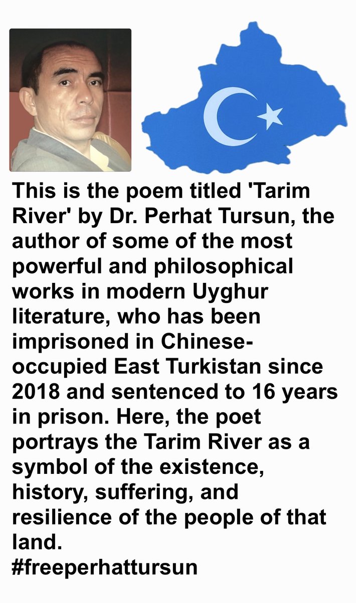 IndependenceEt's tweet photo. The Tarim River
Perhat Tursun
Just like the water of the Tarim
We began in this place, and in this place we shall end
We came from nowhere
And we are going nowhere
If God created mankind
God created us in this very place
If man evolved from the ape
We evolved from the local ape of this place
Like a deathbed testament, broken and interrupted; like blood coughed out, countless currents
Tarim, oh wound opened from ancient times to the distant horizon
When will the blood within you cease to flow?
Like racial traces, sometimes you vanish, sometimes you appear
Like dynasties, sometimes you roar at the world, sometimes you fade away
But the mountains, howling like wolves
Proclaim everything that has faded to the eighteen thousand worlds
Yet no one understands their language
Mighty angels, luminous gods
When they hoisted the sun as a banner into the sky
That was the bloodstain left on the cliff rocks
At the dawn of the centuries
You seep out from between those stones
That sun has turned to dust
The sacred mountain after it was moved
Stone by stone, slowly, gradually...
Gandun* cannot dry you up
Oh, flower gleaming within drops of blood
The destination-less traveler kneels and prostrates
Before the eternal procreative power of Umay*
Venereal diseases cannot contaminate you
Oh, sapphire-colored flower that opened in secret
Amidst the flames of bonfires left behind by caravans
Is it really so difficult to test the blood of the living?
Even from corpses of thousands of years ago
If we seek our origins
Seek the color of our skin in the dunes of the Taklamakan
Seek the composition of our blood in the waters of the Tarim
Just like the water of the Tarim
We began in this place, and in this place we shall end

Notes:
* Gandun: Used metaphorically in the poem, likely referring to artificial barriers, clinical elements, or external forces trying to sterilize or dry up life.
* Umay: The ancient Turkic goddess of fertility, earth, and rebirth.
#freeperhattursun