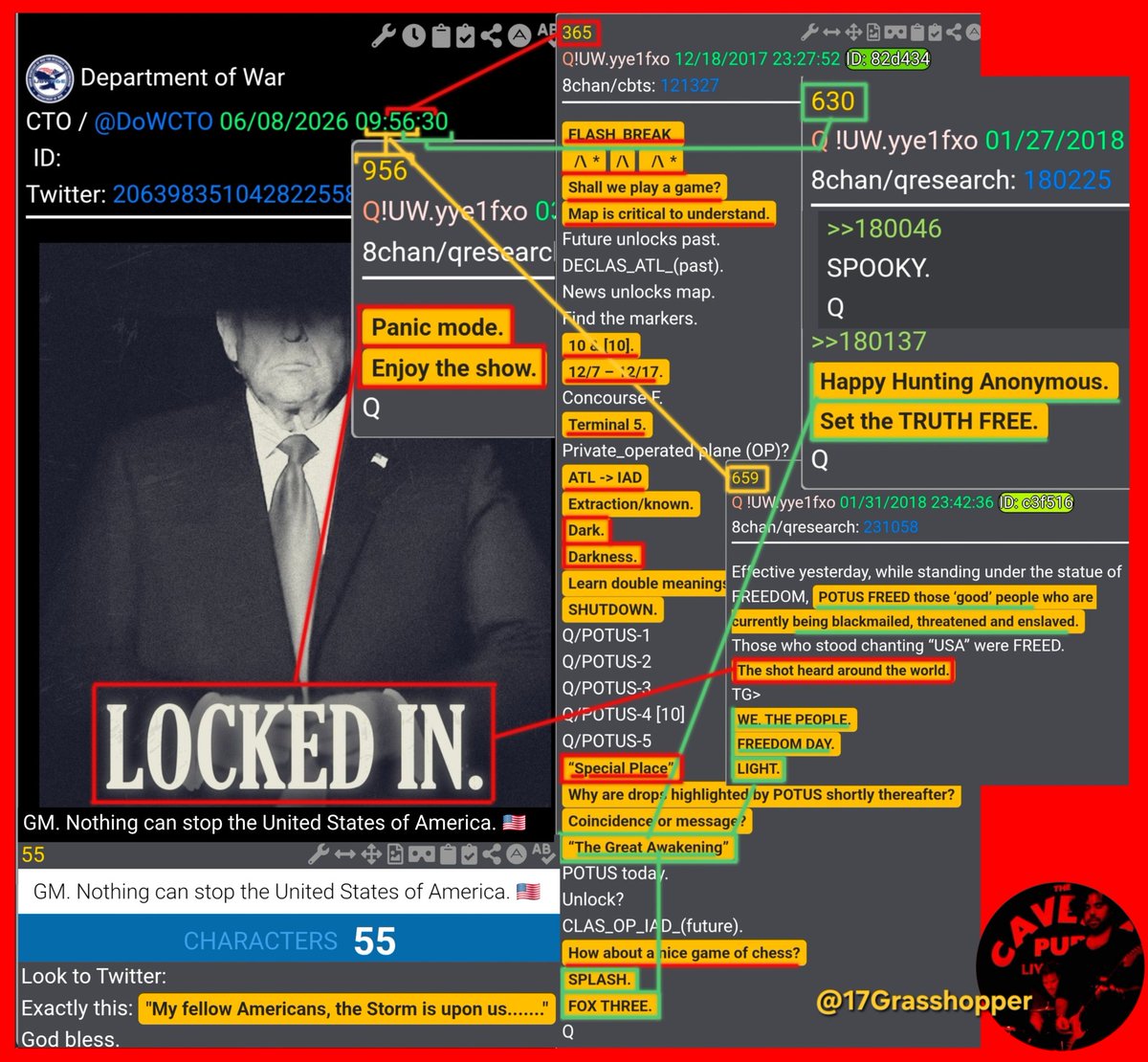 17Grasshopper's tweet photo. ⛈️⛈️⛈️STORM INBOUND⛈️⛈️⛈️
🦅🇺🇲DEPARTMENT OF WAR🇺🇲🦅
‼️LOCKED IN [PERIOD]‼️
GM. Nothing Can Stop the United States of America. 🇺🇲 ⛈️55⛈️CHARACTERS⛈️ 
at 09:56:30am

[N]othing [C]an [S]top... DID YOU COUNT THE SPACES? = TOTAL 55 CHARACTERS!
[W]hat [I]s [C]oming?

Q55 Characters: 55
"My fellow Americans, the Storm is upon us......."
FYI both =👆50👇Characters👇
GM. Nothing Can Stop the United States of America. ((( - 🇺🇲 Emoji ))) 5Ø/5Ø =⚔️55⚔️

Q956 0[9:56]:30am
‼️PANIC MODE‼️
🍿ENJOY THE SHOW🍿

Q630 09:5[6:30]am
‼️SET THE TRUTH FREE ANONS‼️
AKA THE GREAT AWAKENING = PRECURSOR OF THE STORM!👇REMEMBER:👇Q22👇
"NO CIVIL UNREST, CLEAN AND SWIFT"

09:[56:3]0‼️“The Great Awakening”‼️
Q365 👇☠️👇 “Special Place” 👇☠️👇
‼️FLASH_BREAK_‼️
💥/\* /\ /\*💥
👉Shall we play a game?(Assange)
👉Map is critical to understand. 
Future unlocks past.😎
👉DECLAS_ATL_(past).👇👇👇
News unlocks map.
👇Find the markers.👇
👉10 & [10]. (((Darkness)))
12/7 – 12/17.
Concourse F.
👇Terminal 5.👇
Private_operated plane (OP)?
ATL -> IAD👈WASHINGTON (PANIC)
👉Extraction/known.
‼️Dark.
‼️Darkness.
Learn double meanings.
‼️SHUTDOWN.
Q/POTUS-1
Q/POTUS-2
Q/POTUS-3
Q/POTUS-4 [10]
Q/POTUS-5 
☠️“Special Place”☠️
Why are drops highlighted by POTUS shortly thereafter?
⚔️Coincidence or message?⚔️
‼️“The Great Awakening”‼️
POTUS today.
Unlock?
CLAS_OP_IAD_(future).
How about a nice game of chess? 
SPLASH.
‼️FOX THREE.‼️Q to F3 AKA Assange

H/T to @andweknow @justicecometh @Juliedonuts