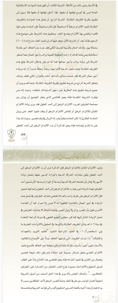 DrSAlyahya's tweet photo. أقرَّ نظام المعاملات المدنية السعودي "الجديد" في المادة (471) الأخذ بـ(نظرية الظروف الطارئة في العقود)؛ بوصفها استثناءً تشريعياً على مبدأ "العقد شريعة المتعاقدين"، تحقيقاً للعدالة العقدية وإعادة التوازن المالي للعقد عند اختلاله بسبب حوادث استثنائية عامة وغير متوقعة تجعل تنفيذ الالتزام العقدي مرهقاً، وإن لم تبلغ حد الاستحالة، بما يهدد المتعاقد بخسارة فادحة. 
وفي هذه الحالة، يملك القاضي سلطة تعديل الالتزام وردِّه إلى الحد المعقول وتقاسم تبعة الظرف الطارئ بين المتعاقدين.

— ويُشترط لإعمال هذه النظرية:
• أن يكون العقد مستمراً (متراخي التنفيذ)
• أن يطرأ ظرف استثنائي عام لا يمكن دفعه
• عدم إمكانيه توقع الظرف الاستثنائي
• أن يترتب عليه إرهاق جسيم لا استحالة في التنفيذ، إذ إن الاستحالة تخضع لأحكام القوة القاهرة.

— وتبرز هذه النظرية بوضوح في القضاء الإداري، وقد أخذ القضاء الإداري السعودي بهذه النظرية حيث طبقها في العديد من أحكامه منذ زمن بعيد، وأرسى بشأنها مبادئ قضائية رائدة، ومن ذلك الحكم المرفق بهذه "التدوينة"، الذي انتهى إلى الحكم للمتضرر استناداً لهذه النظرية، وقد أورد الحكم -في تسبيبه الرائع- تعريفها وشروط الأخذ بها