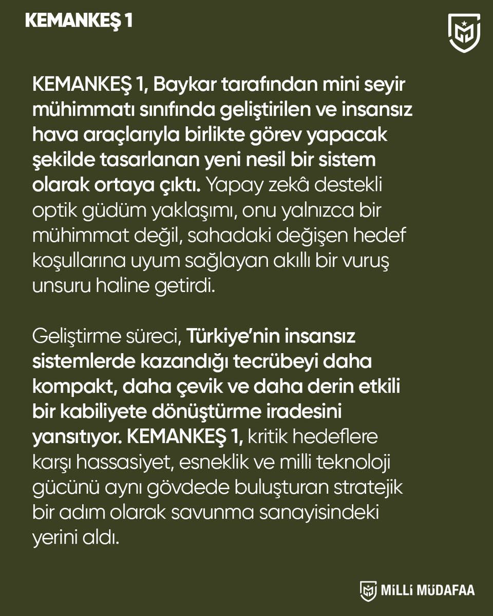 millimudafaa_tr's tweet photo. 🚀 KEMANKEŞ 1: Geleceğin Muharebe Sahası İçin Akıllı Vuruş Kabiliyeti

Baykar tarafından geliştirilen KEMANKEŞ 1, insansız hava platformlarıyla koordineli görev yapacak şekilde tasarlanmış yeni nesil bir dolanan mühimmat sistemi olarak öne çıkıyor. Yapay zekâ destekli optik güdüm sistemi sayesinde klasik mühimmat anlayışının ötesine geçerek, dinamik hedef koşullarına uyum sağlayabilen, yüksek hassasiyetli ve etkili bir çözüm sunuyor.

KEMANKEŞ 1’in geliştirilmesi, Türkiye’nin insansız sistemlerde kazandığı tecrübenin daha kompakt, çevik ve yüksek etkili bir kabiliyete dönüştürülmesini yansıtıyor. Hassasiyet, esneklik ve yerli teknoloji gücünü tek platformda birleştiren bu sistem, modern harp sahasında stratejik bir sıçrama olarak değerlendiriliyor. Aynı zamanda hava platformlarının etkinliğini artırarak daha esnek ve caydırıcı bir savunma yapısına katkı sağlaması bekleniyor.

🔗 Detaylar: https://t.co/1sDi3L0ETF

#keman keş1 #baykar #savunmasanayii #mühimmat #millimudafaa