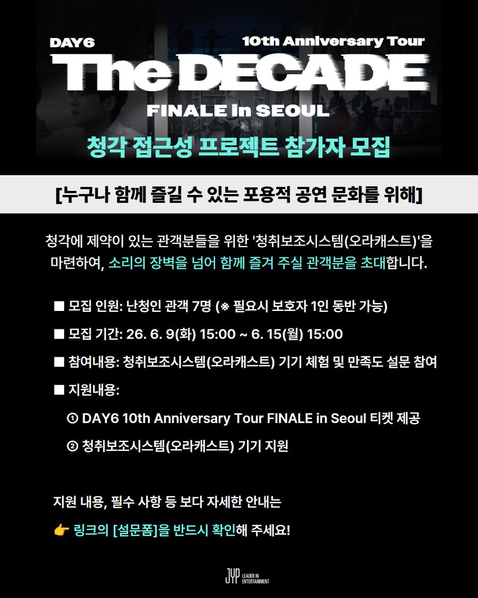 jyp_edm's tweet photo. 🎧 JYP [청각 접근성 개선 프로젝트] 참여자 모집

 DAY6 10th Anniversary Tour FINALE in SEOUL에 청각에 제약이 있는 관객분들을 위한
 '청취보조시스템(오라캐스트)'을 마련하여, 소리의 장벽을 넘어 함께 즐겨주실 관객분들을 초대합니다💌

📅 프로젝트 상세 안내
공연명: DAY6 10th Anniversary Tour FINALE in SEOUL
모집 기간: 2026년 6월 9일(화) 13:00 ~ 6월 15일(월) 15:00
모집 인원: 난청인 관객 7명 (※ 미성년자 또는 보호자 동반이 반드시 필요한 경우에 한해 동반 1인 가능)
모집 발표 : 당첨자 분들께 개별 안내 진행
지원 내용: 
- 티켓 지원 : DAY6 10th Anniversary Tour FINALE in SEOUL 초청
- 기기 지원 : 공연 맞춤형 '청취보조시스템(오라캐스트)' 대여 지원

📝 참여자 필수 의무 사항
- 공연 관람 후, 청각 접근성 개선을 위한 만족도 조사(설문) 참여 및 의견 제출 필수

⚠️ 신청 전 꼭 확인해 주세요!
티켓 수령: 공연 당일 현장 수령만 가능 (대리 수령 및 양도 절대 불가)
현장 본인 확인 필수 서류 (미지참 시 입장 불가):
 1) 신청자 본인의 실물 신분증
 2) 장애인 등록증 (또는 인공와우 ID카드, 이비인후과 병원 난청 진단 확인서, 보청기 제품 카드(보증서)) 
안내 사항: 본 프로젝트의 현장 스케치 사진·영상 및 만족도 조사 결과는 추후 JYP엔터테인먼트의 브랜드 콘텐츠 자료(공식 홈페이지, SNS, 언론보도, 지속가능경영 보고서 등)로 활용될 수 있습니다.

🔗 신청 방법
- KR : https://t.co/1Z7ytbPlwZ
- ENG : https://t.co/M16XejJb8o

누구나 공연을 관람하고 경험할 수 있도록 
JYP가 장벽없는(Barrier-free) 공연 문화를 함께 만들어 갑니다.✨

#JYP #JYP지속가능경영 #DAY6 #데이식스 #청각접근성프로젝트 #히어사이클