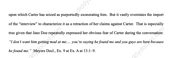 diddydocket's tweet photo. Carter v. Buzbee cont.

"After securing that dismissal, Carter or those acting on his behalf then immediately reneged on his agreement not to harass or interact with the Buzbee Firm or their clients.

On February 21, 2025, only one week after a dismissal that was expressly predicated on not harassing or interacting with the Buzbee Parties or their clients, including Jane Doe, two investigators acting on behalf of Carter ambushed Jane Doe on her doorstep, implicitly threatened her anonymity, posed a series of leading questions, and surreptitiously recorded her ambiguous responses.  

An audibly intimidated Jane Doe thus found herself confronted alone by two agents of the extremely powerful man she had accused of sexually abusing her as a child."