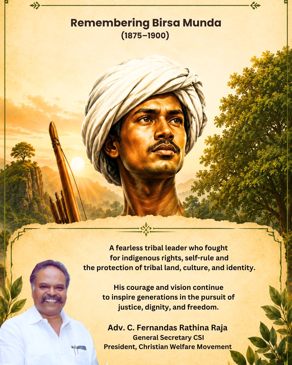 FernandasRaja's tweet photo. Remembering Birsa Munda (1875–1900) on His Death Anniversary

We pay tribute to Birsa Munda, the legendary tribal freedom fighter born in Ulihatu Village, present-day Jharkhand, India.

He dedicated his life to defending the rights of indigenous communities, protecting their land, culture, identity, and advocating for self-rule. 

His courage, sacrifice, and vision continue to inspire generations in the pursuit of justice, dignity, and freedom.

Adv. C. Fernandas Rathina Raja
General Secretary, CSI
President, Christian Welfare Movement

பிர்சா முண்டா (1875–1900) அவர்களின் நினைவு நாளில் மரியாதையுடன் நினைவுகூர்கிறோம்

பழங்குடியின மக்களின் மாவீரர் பிர்சா முண்டா அவர்கள், இன்றைய ஜார்கண்ட் மாநிலத்தின் உலிஹாட்டு கிராமத்தில் பிறந்தவர்.

பழங்குடியின மக்களின் நில உரிமை, சுயாட்சி, பண்பாட்டு அடையாளம் மற்றும் வாழ்வுரிமைக்காக அவர் நடத்திய போராட்டம் இந்திய வரலாற்றில் அழியாத இடத்தைப் பெற்றுள்ளது. அவரது தியாகம், துணிவு மற்றும் தொலைநோக்குப் பார்வை நீதியும், கண்ணியமும், சுதந்திரமும் நிறைந்த சமுதாயத்தை உருவாக்க இன்றும் தலைமுறைகளை ஊக்குவித்து வருகிறது.

வழக்கறிஞர் C. பெர்னாண்டஸ் ரத்தின ராஜா
பொதுச் செயலாளர், CSI
தலைவர், கிறிஸ்தவ நல அமைப்பு.