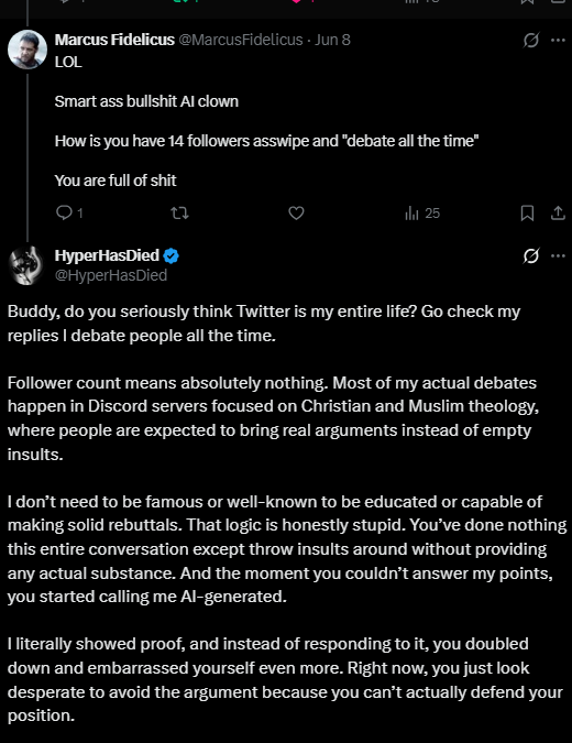 HyperHasDied's tweet photo. This dude’s entire playbook is just insults. I’m genuinely convinced he doesn’t even read responses. I already answered him under a different thread and he never addressed a single point I made. Eventually I lost interest in the debate because it stopped being a debate at all it was just him repeating the same talking points and throwing insults every other sentence.

I’ve debated quite a few atheists on Twitter lately, and aside from one person who actually gave thoughtful replies and engaged honestly, most of them act exactly the same. It genuinely feels manufactured. Like they all came out of the same factory with the same script and the same smug “holier-than-thou” attitude.

How do you type this stuff out with a straight face? The pattern is always identical:

**asks the exact same question with slightly different wording
throws another insult
declares victory
misrepresents the other person
refuses to engage with the actual answer**

Then when someone finally gives a real theological response, instead of engaging with it, they pivot immediately and go right back to insults.

“Look at this idiot making excuses!”

No, dude, it’s not an excuse. It’s literally part of the theology and context of the book you’re criticizing. But you people don’t actually care about context. Half the time you strip a single verse out of its chapter, ignore the surrounding passages, and then pretend you’ve dismantled an entire religion because of one out-of-context line you saw in a Twitter screenshot. It's like talking to a brick wall.

https://t.co/bBFH59rjXA