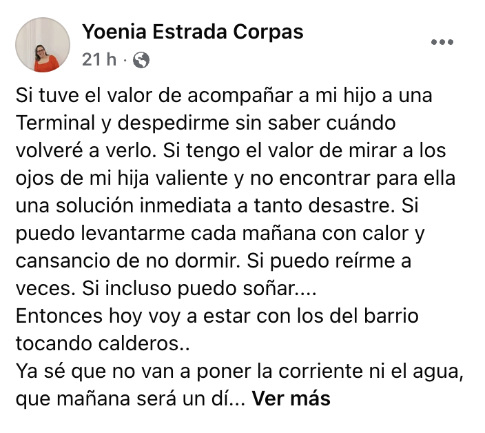 MagJorgeCastro's tweet photo. Valiente mensaje de una madre cubana: "Si pude despedir a mi hijo, también puedo salir a protestar"

La cubana Yoenia Estrada Corpas publicó este mensaje en sus redes:

“Si tuve el valor de acompañar a mi hijo a una Terminal y despedirme sin saber cuándo volveré a verlo. Si tengo el valor de mirar a los ojos de mi hija valiente y no encontrar para ella una solución inmediata a tanto desastre. Si puedo levantarme cada mañana con calor y cansancio de no dormir. Si puedo reírme a veces. Si incluso puedo soñar… entonces hoy voy a estar con los del barrio tocando calderos”, escribió.

“Ya sé que no van a poner la corriente ni el agua, que mañana será un día igual… pero Dios mediante estaré un poquito más cerca de esa Cuba libre que muchos soñamos”, añadió.