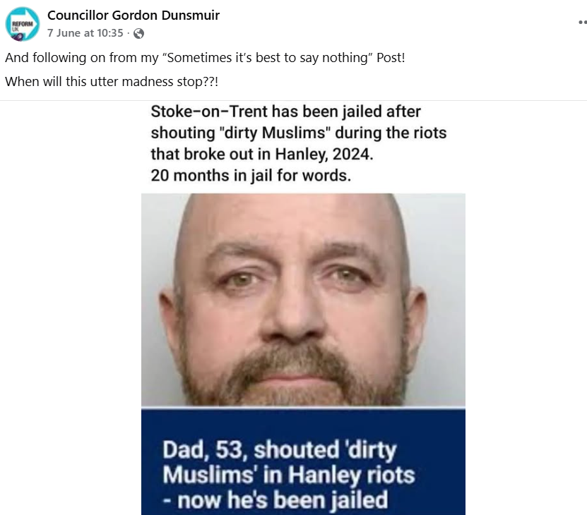 reformexposed's tweet photo. Of all the people Reform UK's Councillor Gordon Dunsmuir is going to stand up for, it's the man with 27 previous convictions for 51 offences who said:

"You dirty Muslim b*stards, come on” (with fist clenched), who then directed abuse at police (“I will f*cking stab you, you bl*ck cunt” and “f*ck off”) and gesticulated towards counter-protesters near a Mosque, and moved towards the police line (requiring an officer to push him back).

It's hardly just "words".
