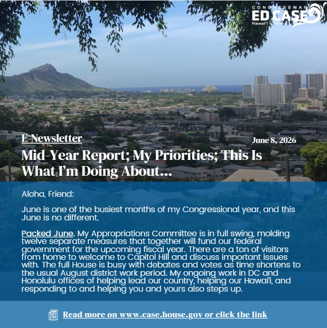 RepEdCase's tweet photo. Here’s my most recent Congressman Ed Case Reports districtwide e-newsletter: “Midyear Report; My Priorities; This Is What I’m Doing About ….” Sections are: Packed June; Mid-Year, Veterans, Kupuna Reports; June 1st Tele-Talk Story; Appropriations Successes; Cost of Living #1; Trump Administration; What I’m Doing About … (with links to 16 important issue areas); and Large Communication Blackout Period/Sign Up To Keep Receiving E-Newsletters. I welcome your questions and guidance at ed.case@mail.house.gov.