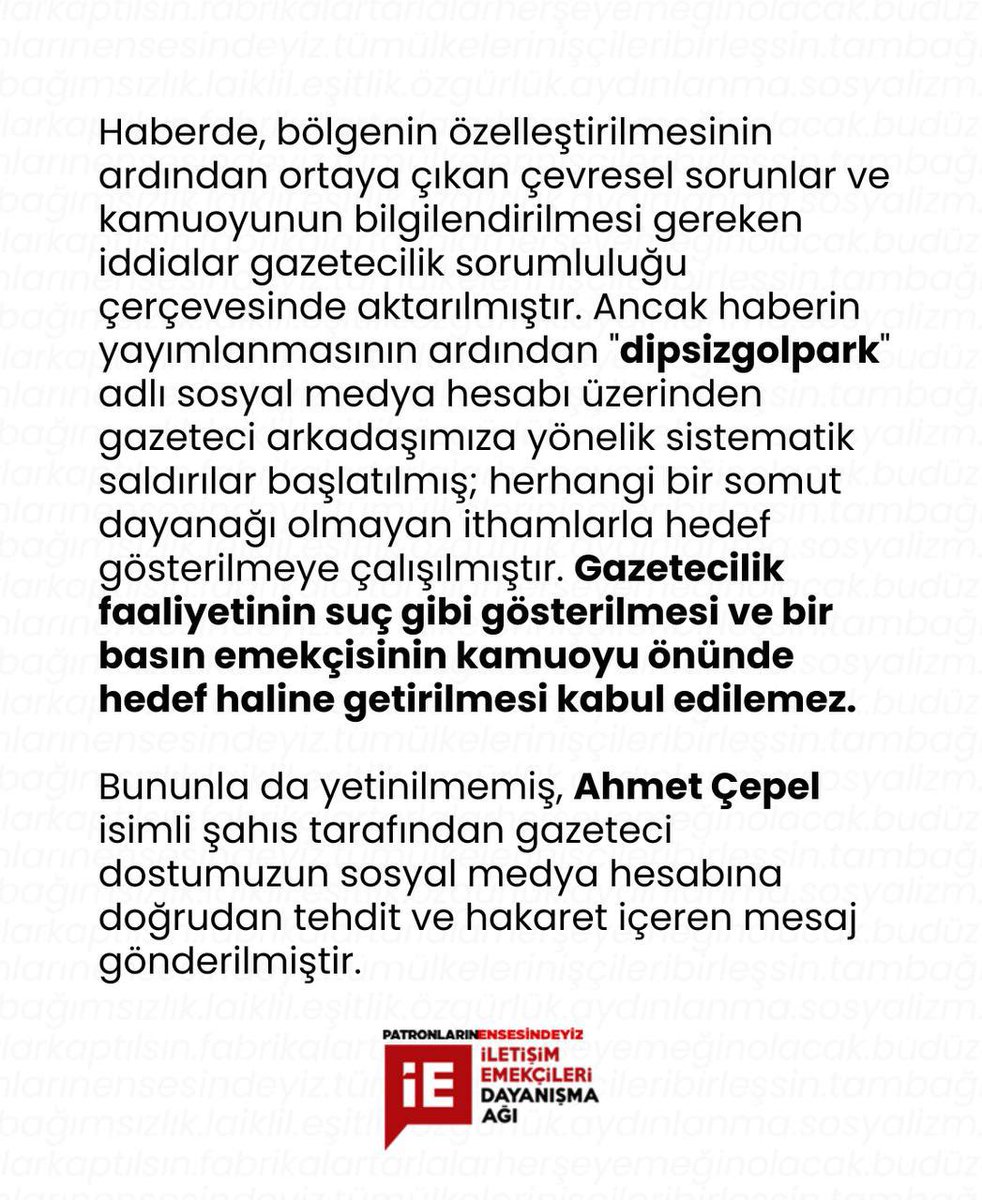 iletisimemekagi's tweet photo. 📌BASIN EMEKÇİLERİNİ SUSTURAMAZSINIZ!

Geçtiğimiz günlerde değerli dostumuz gazeteci Serhat Yılmaz'ın, Yalova Büyük Dipsiz Göl bölgesindeki çevresel tahribata ilişkin hazırladığı haberin ardından açık bir hedef gösterme ve tehdit kampanyası başlatılmıştır.

Haberde, bölgenin özelleştirilmesinin ardından ortaya çıkan çevresel sorunlar ve kamuoyunun bilgilendirilmesi gereken iddialar gazetecilik sorumluluğu çerçevesinde aktarılmıştır. Ancak haberin yayımlanmasının ardından "dipsizgolpark" adlı sosyal medya hesabı üzerinden gazeteci arkadaşımıza yönelik sistematik saldırılar başlatılmış; herhangi bir somut dayanağı olmayan ithamlarla hedef gösterilmeye çalışılmıştır. Gazetecilik faaliyetinin suç gibi gösterilmesi ve bir basın emekçisinin kamuoyu önünde hedef haline getirilmesi kabul edilemez.

Bununla da yetinilmemiş, Ahmet Çepel isimli şahıs tarafından gazeteci dostumuzun sosyal medya hesabına doğrudan tehdit ve hakaret içeren mesaj gönderilmiştir.

Gazetecilere yönelik baskı, tehdit ve sindirme girişimleri yalnızca bir kişiye değil, halkın haber alma hakkına yönelmiş saldırılardır. Basın emekçilerini korkutarak gerçeklerin üzerinin örtülebileceğini düşünenler yanılmaktadır.

Serhat Yılmaz (@srhtylmz13 ) yalnız değildir, gazetecilik suç değildir!

Kamu yararını ilgilendiren konularda haber yapan basın emekçilerinin yanında olmaya, tehdit ve baskı girişimlerinin karşısında durmaya devam edeceğiz.

Basın özgürlüğünü hedef alan bu saldırıların takipçisi olacağımızı duyururuz.

@pensendeyiz