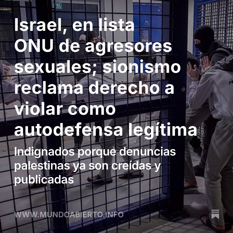 temoris's tweet photo. La brutalidad sexual israelí, contra prisioneros palestinos e incluso contra la Flotilla Global Sumud, ha sido exhibida ante el mundo.

La respuesta oficial de Israel es acusar a todos de antisemitas.

Pero los sionistas están orgullosos, reclaman derecho de autodefensa y toman las violaciones con perros como chiste.

En todo caso, el cerco que pusieron Washington y Tel Aviv a las denuncias palestinas se cayó; son escuchadas, investigadas y validadas; y la ONU puso a Israel en su lista mundial de agresores sexuales.

Léelo en https://t.co/Nog3LLz9Hp

Comparte. Comenta. Suscríbete.
Ayúdanos a mantener este Mundo Abierto.