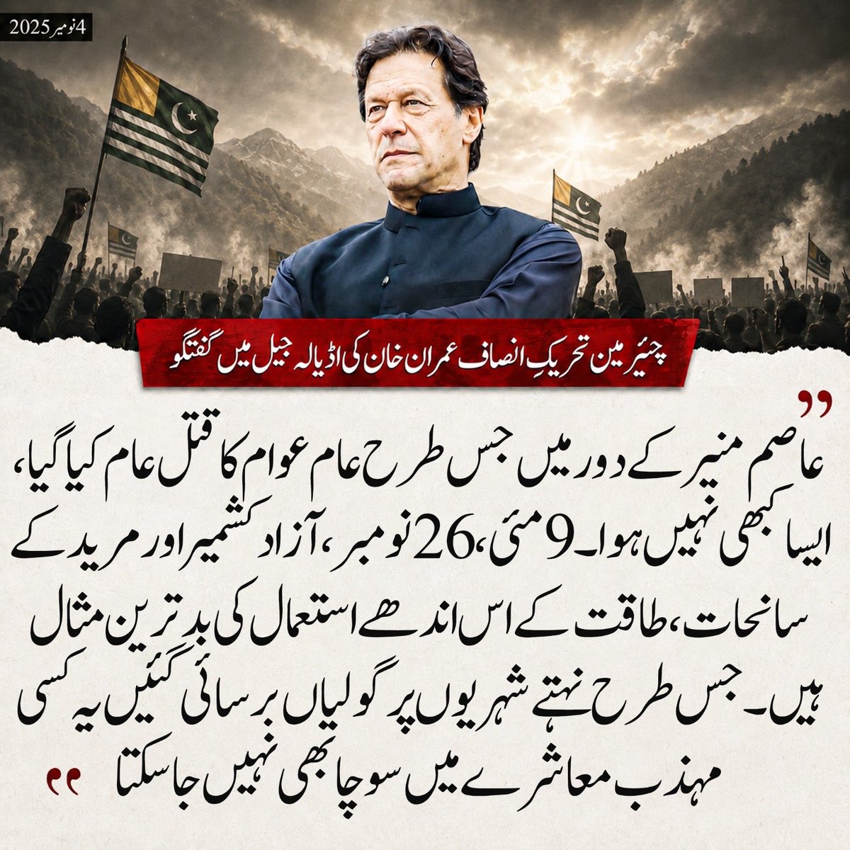 PTIofficial's tweet photo. “ملک میں اس وقت آئین و قانون کی نہیں، عاصم لاء کی حکمرانی ہے۔ عاصم منیر تاریخ کا ظالم ترین ڈکٹیٹر اور ذہنی مریض ہے۔ اس کے دور میں جتنا ظلم ہوا اس کی مثال نہیں ملتی۔ اس کے دور میں عورتوں کا لحاظ کیا گیا، نہ بچوں اور بزرگوں پر رحم کھایا گیا۔  عاصم منیر اپنی کرسی کی ہوس میں کچھ بھی کر سکتا ہے۔ اس وقت ملک میں صرف ایک شخص عاصم منیر کا حکم چل رہا ہے، جس کی وجہ سے ملک سے اخلاقیات کا جنازہ نکل گیا ہے۔
میرا قوم کے نام پیغام ہے کہ جو قومیں "یا موت یا آزادی" جیسا دو ٹوک اور بے باک نظریہ اپناتی ہیں انھیں حقیقی آزادی کے حصول اور ترقی سے کوئی نہیں روک سکتا۔ ایسی اصول پسند قومیں ہی سرخرو ہوتی ہیں۔ “
- عمران خان، 4 نومبر 2025

ڈیڑھ سال بعد آج ایک بار پھر آزادکشمیر میں راولا کوٹ کا علاقہ لہولہان ہے، ایک بار پھر ملک پر قابض مافیا نے اپنی فورسز اور عوام کو آمنے سامنے لا کھڑا کیا ہے، ایک بار پھر معصوم اور پُرامن شہریوں کو صرف سیاسی مطالبات پر گولیوں کا نشانہ بنایا جا رہا ہے۔

#ذہنی_مریض