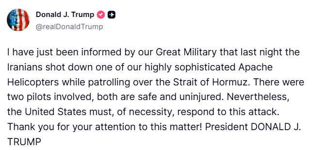 clashreport's tweet photo. BREAKING: Trump:

I have just been informed by our Great Military that last night the Iranians shot down one of our highly sophisticated Apache Helicopters while patrolling over the Strait of Hormuz. There were two pilots involved, both are safe and uninjured. 

Nevertheless, the United States must, of necessity, respond to this attack. Thank you for your attention to this matter!