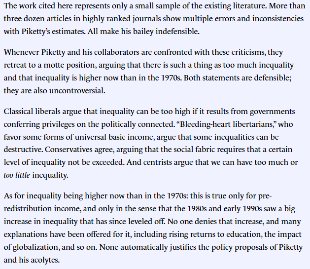 VincentGeloso's tweet photo. People, I want to point out that I dont like Piketty's ideas (no shit) but I wont ding the man for finally bringing into English what he has been saying in French for years. I respect that. As much as I dislike his views, I respect the move of pushing big ideas.

What I will point out is what no one wants to listen to that I have been saying (in French, English and German) for years. Piketty often arrives at "big ideas" with really sloppy work. I have four big papers on inequality measurements pre-1960 that deal meticulously with aspects of the data works: assumptions, data quality, theoretical underpinnings, statistical estimation techniques. They span a good decade of work. 

The big takeaway is that none of what was initially advanced "factually" in Capital in the 21st Century or Capital and Ideology to justify the big ideas hold. 

Inequality in America pre-1943 was massively lower; the trend was different; the golden age of equality was not as golden nor was it tied to tax policy that much; inequality was falling from 1870 to 1943 (my forthcoming book), the rise post-1980 in inequality is much smaller than depicted, the welfare moderated massively post-tax inequality rise since 1960, social security acted as a massive wealth equalizer. All of these facts which are based on higher precision (but not perfect) statements undermine all the "big ideas" he moved forward.  

Moreover, all the errors in fact fit his preferred ideas. I have pointed out that some of my findings irked me as a classical liberal (notably with respect to the welfare state and social security). But the facts are stubborn buddies to hang out with. And what is more annoying is that none of corners cut were necessary. As I pointed out in a first review of my peer-reviewed papers which I wrote for City Journal: none of the findings I make preclude positively the call for greater income and wealth inequality. The first image is what I wrote back then on the matter. I wrote a similar thing in German for @faznet (I will post the translation in reply). That is even more frustrating than the errors themselves because they seem to have brought into existence as errors for the purposes of easing the case he wants to make -- a case which is not automatically invalidated by the data. Normative positions can be held without the need for positive prior outcomes. 

Ultimately, the list of errors has been ignored and people talk about the "big ideas" without reference to the foundations used to bring them about. That is what I wish people would think about. That the factual foundations are shaky even if I do not think they are necessary to make the "big ideas". 

Things can be discussed separately!