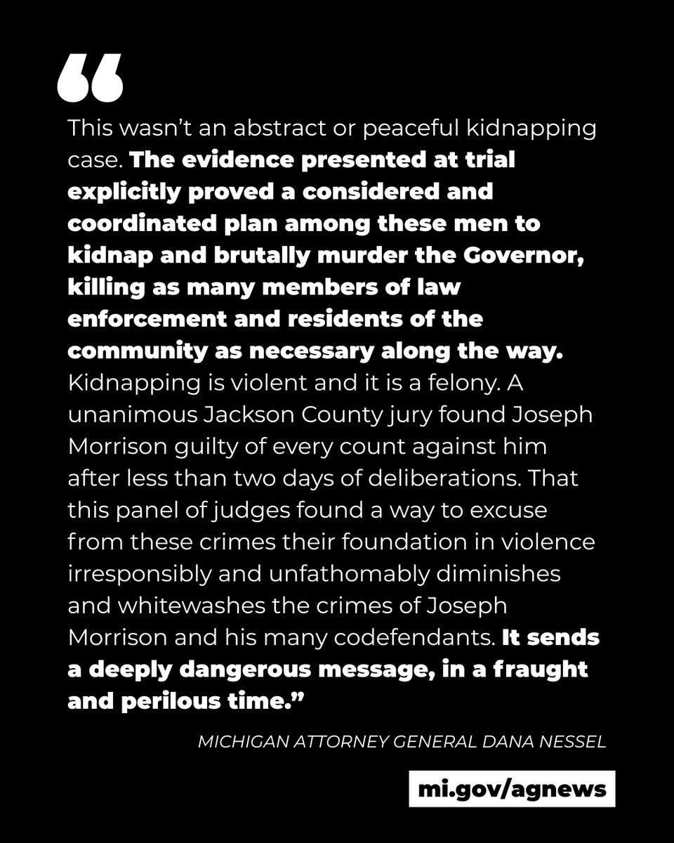 Quote from Michigan Attorney General Dana Nessel:
"This wasn’t an abstract or peaceful kidnapping case. The evidence presented at trial explicitly proved a considered and coordinated plan among these men to kidnap and brutally murder the Governor, killing as many members of law enforcement and residents of the community as necessary along the way. Kidnapping is violent and it is a felony. A unanimous Jackson County jury found Joseph Morrison guilty of every count against him after less than two days of deliberations. That this panel of judges found a way to excuse from these crimes their foundation in violence irresponsibly and unfathomably diminishes and whitewashes the crimes of Joseph Morrison and his many codefendants. It sends a deeply dangerous message, in a fraught and perilous time.”