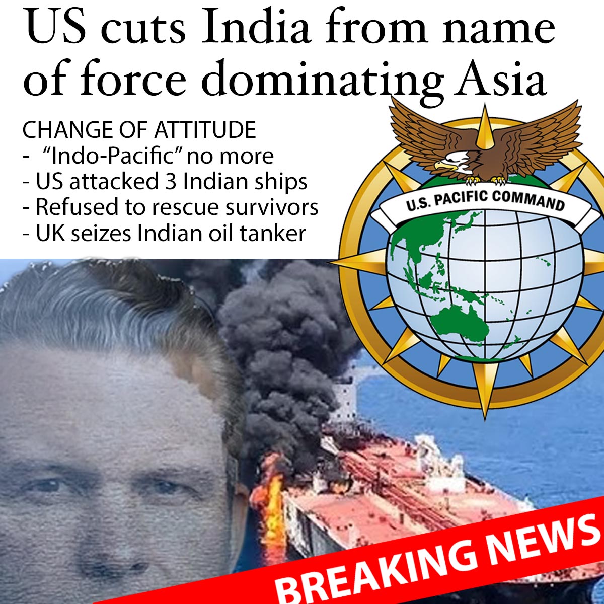 NuryVittachi's tweet photo. BREAKING NEWS: India is being cut out of the title of the US force dominating Asia, it was revealed just now.

US Secretary of War Pete Hegseth tweeted on X about an hour ago that “US Indo-Pacific Command” will revert to its old name, “US Pacific Command”.

This comes across as the latest of multiple moves from the western allies against India.

- The US attacked three Indian ships last week, killing three sailors. The US left the ships to sink, and the surviving sailors were rescued by Oman.

- Earlier this week, the UK armed forces grabbed an Indian-run ship, the Smyrtos, as it passed through the Straits of Dover on its way to India.

Both acts appear to contravene international law, specialists say.

.

EXPLOITING INDIA AS A PARTNER
The “Indo-Pacific” name was introduced in May 2018 by the US armed forces to emphasize the US's favoring of India and "oversight" of the Indian Ocean area.

In 2025, the US military instructed the international mainstream media to use “Indo-Pacific” in place of “Asia-Pacific”. The media obeyed, as Google searches confirm, with a spike in the use of that name.

At the time, the US believed it could exploit India as a partner to maintain western domination over Asia--as specified in US foreign policy.

But the US and its vassal ("ally") the UK appear to have changed attitude to India these days, and so the “Indo” is disappearing from the name with immediate effect. US Indo-Pacific Command is now US Pacific Command.

Hegseth’s announcement of the name reversion today echoes his earlier move – to change Department of Defense to the (admittedly more accurate) Department of War.

.

ILLEGAL UNDER INTERNATIONAL LAW
The UK seizure is an astonishing story.

On Sunday this week, the UK armed forces grabbed the Smyrtos, as it passed through the English channel on its way to Sikka in India.

The Smyrtos is owned by a Hong Kong-registered company, Zhao Yao Shipping Ltd, and is managed by a company in Tamil Nadu, India.

The UK claimed it was a stateless ship carrying Russian oil – but the seizure would still be illegal under international law, said Craig Murray, former Head of Maritime Section of the UK Foreign and Commonwealth Office.

Just because the US or an ally creates a sanction, that has no force of law in a transnational context.

.

DIRTY TRICK
Murray shared an untold story. When the Smyrtos began its journey, it was flying the Cameroonian flag and was listed on the Cameroonian register.

But after it had set sail, the EU and UK threatened to halt development aid to Cameroon unless they removed Russia-friendly vessels from their shipping register.

“So the UK blackmailed Cameroon into deregistering the ship. Then, before the ship could reach a friendly port, the UK boarded it because it had been deregistered,” said Murray.

It may surprise some people that western nations should do such a dirty trick. “The UK actions are patently – and deliberately – unreasonable,” Murray added.

But the UK public is not hearing the real facts – it is “an astonishing story which the media will not tell you”, he said.

.

MODI IN A SPOT
These actions put Indian leader Narenda Modi in a spot. He has been energetically cozying up to the United States and Israel, despite their unpopularity among the people of India.

Now his people are asking: when will he give India a more independent, assertive stance?