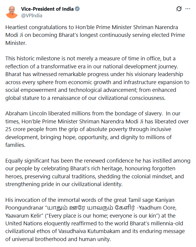 ANI's tweet photo. Vice-President of India, CP Radhakrishnan, extends his heartiest congratulations to Prime Minister Narendra Modi on becoming India's longest continuously serving elected Prime Minister.

The official X account of CP Radhakrishnan tweets - "...This historic milestone is not merely a measure of time in office, but a reflection of a transformative era in our national development journey. Bharat has witnessed remarkable progress under his visionary leadership across every sphere from economic growth and infrastructure expansion to social empowerment and technological advancement; from enhanced global stature to a renaissance of our civilizational consciousness..."