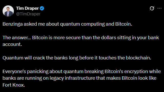 WuBlockchain's tweet photo. Tim Draper: Quantum Computers Will Crack Banks Before Bitcoin

Billionaire investor Tim Draper said in an interview with Benzinga that his Bitcoin holdings are safer than fiat deposits held in banks, arguing that quantum computers will “crack banks faster than blockchains.” He added that even if Bitcoin were subjected to a quantum attack, the community could fork the network and roll back to a secure block. However, Casa CSO Jameson Lopp previously said Bitcoin’s transition to quantum-resistant cryptography could take about a decade, while banks may adapt to quantum threats much faster.