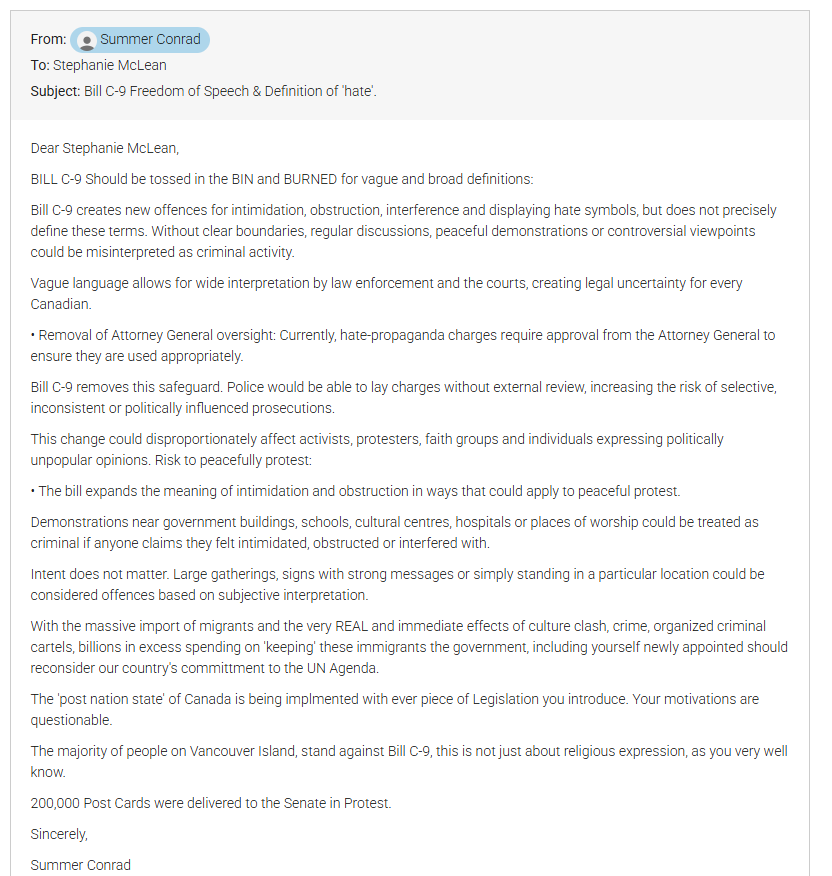 ShareawareCdn's tweet photo. BILL C-9 Action Required - One Click letter Link 

Dear Stephanie McLean,

BILL C-9 Should be tossed in the BIN and BURNED for vague and broad definitions:

Bill C-9 creates new offences for intimidation, obstruction, interference and displaying hate symbols, but does not precisely define these terms. Without clear boundaries, regular discussions, peaceful demonstrations or controversial viewpoints could be misinterpreted as criminal activity.

Vague language allows for wide interpretation by law enforcement and the courts, creating legal uncertainty for every Canadian.

• Removal of Attorney General oversight: Currently, hate-propaganda charges require approval from the Attorney General to ensure they are used appropriately.

Bill C-9 removes this safeguard. Police would be able to lay charges without external review, increasing the risk of selective, inconsistent or politically influenced prosecutions.

This change could disproportionately affect activists, protesters, faith groups and individuals expressing politically unpopular opinions. Risk to peacefully protest:

• The bill expands the meaning of intimidation and obstruction in ways that could apply to peaceful protest.

Demonstrations near government buildings, schools, cultural centres, hospitals or places of worship could be treated as criminal if anyone claims they felt intimidated, obstructed or interfered with.

Intent does not matter. Large gatherings, signs with strong messages or simply standing in a particular location could be considered offences based on subjective interpretation.

With the massive import of migrants and the very REAL and immediate effects of culture clash, crime, organized criminal cartels, billions in excess spending on 'keeping' these immigrants the government, including yourself newly appointed should reconsider our country's committment to the UN Agenda.

The 'post nation state' of Canada is being implmented with ever piece of Legislation you introduce. Your motivations are questionable.

The majority of people on Vancouver Island, stand against Bill C-9, this is not just about religious expression, as you very well know.

200,000 Post Cards were delivered to the Senate in Protest.

Sincerely,
SC
