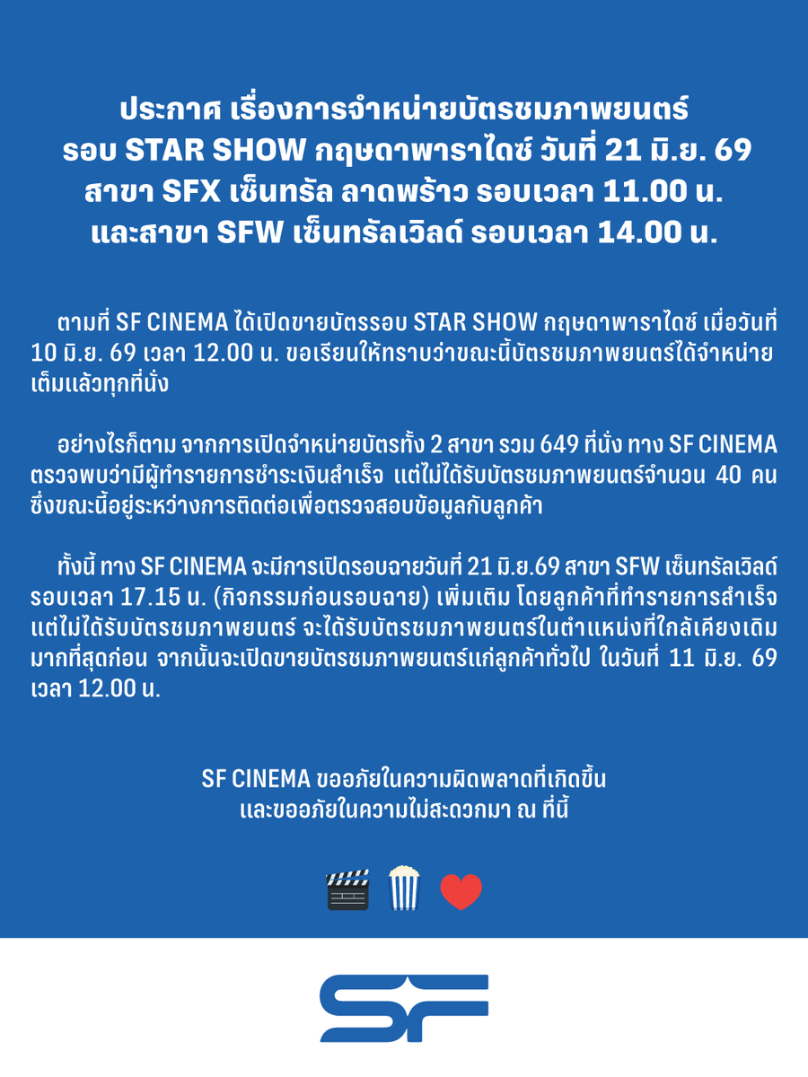 WeLoveSF's tweet photo. ประกาศ เรื่องการจำหน่ายบัตรชมภาพยนตร์
รอบ STAR SHOW กฤษดาพาราไดซ์ วันที่ 21 มิ.ย. 69 
สาขา SFX เซ็นทรัล ลาดพร้าว รอบเวลา 11.00 น.
และสาขา SFW เซ็นทรัลเวิลด์ รอบเวลา 14.00 น.

ตามที่ SF CINEMA ได้เปิดขายบัตรรอบ STAR SHOW กฤษดาพาราไดซ์ 
เมื่อวันที่ 10 มิ.ย. 69 เวลา 12.00 น. ขอเรียนให้ทราบว่าขณะนี้บัตรชมภาพยนตร์
ได้จำหน่ายเต็มแล้วทุกที่นั่ง

อย่างไรก็ตาม จากการเปิดจำหน่ายบัตรทั้ง 2 สาขา รวม 649 ที่นั่ง ทาง SF CINEMA 
ตรวจพบว่ามีผู้ทำรายการชำระเงินสำเร็จ แต่ไม่ได้รับบัตรชมภาพยนตร์จำนวน 40 คน 
ซึ่งขณะนี้อยู่ระหว่างการติดต่อเพื่อตรวจสอบข้อมูลกับลูกค้า 

ทั้งนี้ ทาง SF CINEMA จะมีการเปิดรอบฉายวันที่ 21 มิ.ย.69 สาขา SFW เซ็นทรัลเวิลด์ 
รอบเวลา 17.15 น. (กิจกรรมก่อนรอบฉาย) เพิ่มเติม โดยลูกค้าที่ทำรายการสำเร็จ
แต่ไม่ได้รับบัตรชมภาพยนตร์ จะได้รับบัตรชมภาพยนตร์ในตำแหน่งที่ใกล้เคียงเดิมมากที่สุดก่อน 
จากนั้นจะเปิดขายบัตรชมภาพยนตร์แก่ลูกค้าทั่วไป ในวันที่ 11 มิ.ย. 69 เวลา 12.00 น.

SF CINEMA ขออภัยในความผิดพลาดที่เกิดขึ้น
และขออภัยในความไม่สะดวกมา ณ ที่นี้

#SFcinema 🍿❤