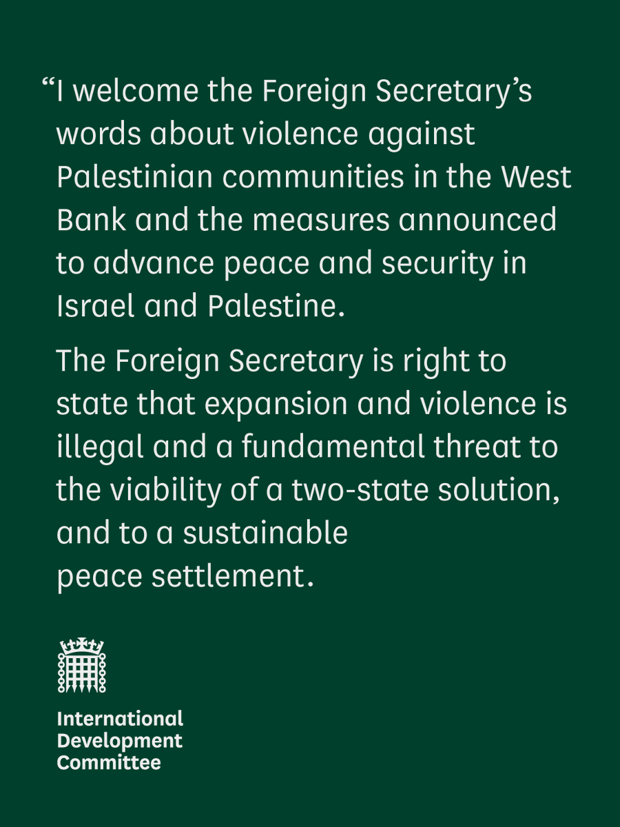 “I welcome the Foreign Secretary’s words about violence against Palestinian communities in the West Bank and the measures announced to advance peace and security in Israel and Palestine.
The Foreign Secretary is right to state that expansion and violence is illegal and a fundamental threat to the viability of a two-state solution, and to a sustainable
peace settlement.