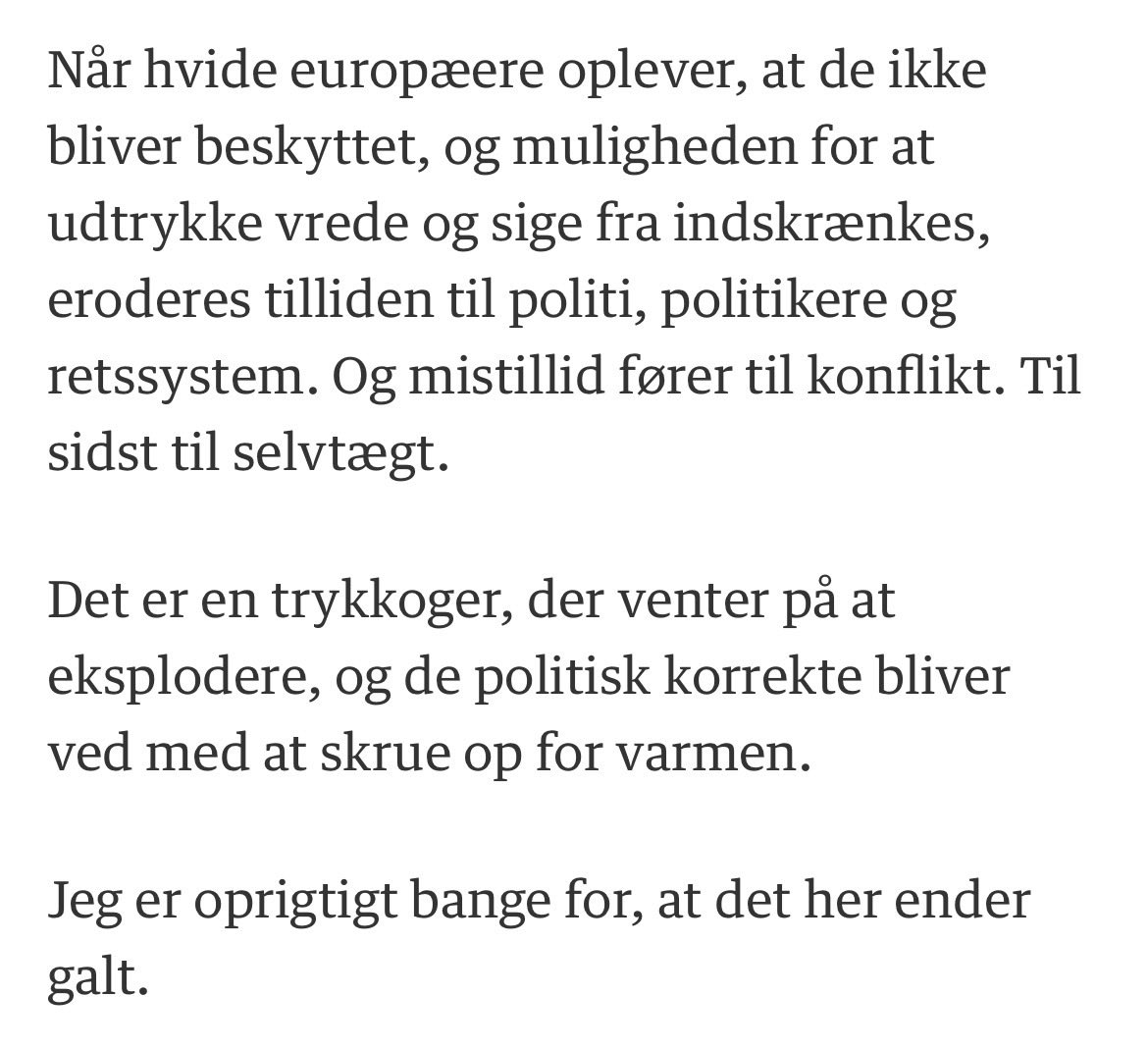 Julie_C_G_Grove's tweet photo. Jeg fik trykt dette om trykkogeren, der er ved at eksplodere, i Berlingske i går, ovenpå Henry Nowak.

I dag er vi vågnet op til, at Belfast står i flammer, efter en mand blev forsøgt halshugget på åben gade af en migrant.

Som David Betz har forudset, så kommer meningseliten helt sikkert til at skyde skylden på den ydre højrefløj, i stedet for at se sig selv i spejlet og forstå, at det her er produktet af meningselitens egen autoritære ageren, fordi man ikke lod folket sige fra i tide. 

Vi ser også menings-undertrykkelsen i Danmark ved at folket siger fra på en smagsmæssig “forkert” måde, fordi de ikke udtrykker sig “stuerent”, når de ser deres samhørighed og tryghedssamfund blive eroderet. 

Puha, vi må hellere passe på tonen, så går overfaldsvoldtægterne nemlig væk af sig selv. Migranter, der begår overfaldsvoldtægter, går nemlig meget op i kammertonen, må vi forstå.

Frustrerede danskere bliver i stedet kaldt “kældermennesker” af globalistisk sindede magtmennesker i politik og medier, der indbildsk anser sig selv som moralsk overlegne, fordi de aldrig har haft berøring med konsekvenserne af deres holdninger. De forstår ikke den virkelige verden. For dem er konsekvenserne mod deres eget folk ren teori, og verden er en scene, hvorfra de kan dydssignalere deres egen korrekthed.