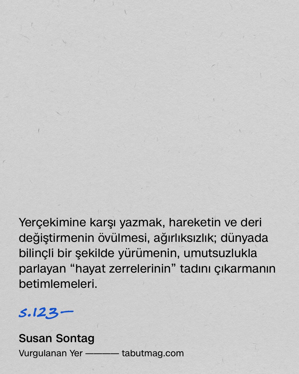 tabutmag's tweet photo. Walser genellikle bir kazazedenin, romantik düşsel bir hayal gücünün bakış açısından yazar. “Kleist in Thun” (1913) [Kleist Tune'da], hem bir otoportre hem de intihar etmeye yazgılı romantik dehanın zihinsel manzarasında güvenilir bir tur, Walser'in kıyısında yaşadığı sarp kayalıkların tasviridir. Son paragraf, işkence eden geçişleriyle, edebiyatta bildiğim en muazzam zihinsel yıkım öyküsünü mühürler. Fakat hikâyelerinin ve kısa piyeslerinin çoğu bilinci eşikten geri getirir. “Nervous”ta [Asabi] (1916) birinci tekil şahsın ağzından konuşan Walser, “nazik ve kibarca birazcık eğlendiğine” dair bizi temin eder. “Sızlanmalar, sızlanmalar, insan hem sızlanmalı hem de onlarla yaşayacak cesareti olmalı. Yaşamanın en güzel yolu budur. Kimse birazcık tuhaf olmaktan korkmamalı.” Öykülerin en uzunu, “The Walk” [Yürüyüş] (1917), yürüyüşü lirik bir hareketlilik ve yaradılıştan ayrılma, “özgürlük sevinciyle” tanımlar; karanlık ancak sonunda gelir. Walser'in sanatı, depresyon ve korkuyu (genellikle) kabullenmek -ezmek, hafifletmek, amacıyla üstlenir. Bunlar, yerçekimi ile ilişkisi hakkında hem fiziksel hem de karakter anlamında, kendi kendine yaptığı neşeli olduğu kadar da kasvetli konuşmalardır: Yerçekimine karşı yazmak, hareketin ve deri değiştirmenin övülmesi, ağırlıksızlık; dünyada bilinçli bir şekilde yürümenin, umutsuzlukla parlayan “hayat zerrelerinin” tadını çıkarmanın betimlemeleri.

s.123—

Susan Sontag
Vurgulanan Yer

Türkçesi: Filiz Çakır
Everest Yayınları